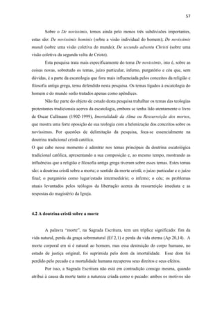 57
Sobre o De novissimis, temos ainda pelo menos três subdivisões importantes,
estas são: De novissimis hominis (sobre a visão individual do homem); De novissimis
mundi (sobre uma visão coletiva do mundo); De secundo adventu Christi (sobre uma
visão coletiva da segunda volta de Cristo).
Esta pesquisa trata mais especificamente do tema De novissimis, isto é, sobre as
coisas novas, sobretudo os temas, juízo particular, inferno, purgatório e céu que, sem
dúvidas, é a parte da escatologia que fora mais influenciada pelos conceitos da religião e
filosofia antiga grega, tema defendido nesta pesquisa. Os temas ligados à escatologia do
homem e do mundo serão tratados apenas como apêndices.
Não faz parte do objeto de estudo desta pesquisa trabalhar os temas das teologias
protestantes tradicionais acerca da escatologia, embora se tenha lido atentamente o livro
de Oscar Cullmann (1902-1999), Imortalidade da Alma ou Ressurreição dos mortos,
que mostra uma forte oposição de sua teologia com a helenização dos conceitos sobre os
novíssimos. Por questões de delimitação da pesquisa, foca-se essencialmente na
doutrina tradicional cristã católica.
O que cabe nesse momento é adentrar nos temas principais da doutrina escatológica
tradicional católica, apresentando a sua composição e, ao mesmo tempo, mostrando as
influências que a religião e filosofia antiga grega tiveram sobre esses temas. Estes temas
são: a doutrina cristã sobre a morte; o sentido da morte cristã; o juízo particular e o juízo
final; o purgatório como lugar/estado intermediário; o inferno; o céu; os problemas
atuais levantados pelos teólogos da libertação acerca da ressurreição imediata e as
respostas do magistério da Igreja.
4.2 A doutrina cristã sobre a morte
A palavra “morte”, na Sagrada Escritura, tem um tríplice significado: fim da
vida natural, perda da graça sobrenatural (Ef 2,1) e perda da vida eterna (Ap 20,14). A
morte corporal em si é natural ao homem, mas essa destruição do corpo humano, no
estado de justiça original, foi suprimida pelo dom da imortalidade. Esse dom foi
perdido pelo pecado e a mortalidade humana recuperou seus direitos e seus efeitos.
Por isso, a Sagrada Escritura não está em contradição consigo mesma, quando
atribui à causa da morte tanto a natureza criada como o pecado: ambos os motivos são
 