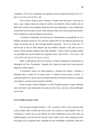 58
verdadeiros. Vê-se isso claramente nos seguintes textos da Sagrada Escritura: Gn 2,17;
Rm 5,12; cf. Gn 3,19; Sl 102 e 103.
Com a morte, termina, para o homem, o tempo reservado para a vida aqui na
terra, o que a Igreja chama de tempo de mérito e do demérito. Nesse sentido, não se
pode mais verificar uma mudança substancial das suas disposições e uma modificação
essencial da sua sorte após a morte. Cabe somente a Deus, por meio do juízo particular e
final, estabelecer a sorte do homem no pós-morte.
Constata-se claramente esse processo de encerramento nas parábolas do rico
Epulão e do pobre Lázaro (Lc 16) e das dez virgens (Mt 25), que indicam que havia um
tempo de decisão que já está irrevogavelmente encerrado. Em Jo 9, Jesus diz: “É
preciso que eu faça as obras daquele que me mandou, enquanto é dia, pois já vem a
noite (a morte) quando ninguém mais pode trabalhar”. Tantos outros exemplos podem
ser percebidos do mesmo âmbito nos seguintes textos: Gal 6,9-10; 1 Tes 5,2-4; 1 Pd
1,3-8; 2 Pd 3,10; Tg 4,13-14; Ap 3,3 e 16,15.
Sobre a importância decisiva da morte, os Padres limitaram-se estritamente às
afirmações do Novo Testamento. Segundo eles, depois da morte não é mais possível
adquirir-se mérito algum.
A Escolástica reitera, de forma didática, a doutrina dos Padres e introduz a
distinção entre o estado de via (status viae) e o estado de termo (status termini). A
razão pela qual com a morte cessa a atividade meritória do homem encontra-se, segundo
a Escolástica, somente numa lei positiva de Deus.
Fazem exceção somente Orígenes e os dois Gregórios gregos, os quais admitem
uma conversão e uma purificação dos maus na outra vida e, por isso, uma modificação
na sua sorte.
4.3 O sentido da morte cristã
No Catecismo da Igreja Católica – CIC, os tópicos 1.010 a 1.019, instruem todo
o povo cristão sobre o sentido da morte cristã. Com certeza, os temas ligados à dor, ao
sofrimento e à morte são os mais difíceis de serem trabalhados com os fiéis, pois, na
piedade popular, esses reveses da vida são vistos, muitas vezes, como castigo por conta
do pecado, pois a pregação dura, carregada de uma moralidade exacerbada, ainda leva
 