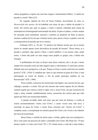 59
muitos pregadores a repetir sem uma boa exegese e hermenêutica bíblica: “o salário do
pecado é a morte” (Rm 6,23).
No segundo capítulo do livro de Oscar Cullann, Imortalidade da alma ou
Ressurreição dos mortos, ele irá trabalhar esse tema, de que o salário do pecado é a
morte. Ele mostra que, para os gregos, a morte é natural, sobretudo pela crença da
metempsicose (transmigração/reencarnação da alma). Já para os judeus, a morte sempre
foi encarada como antinatural, anormal e contrária ao propósito de Deus (é preciso
retomar a análise de Gn em que o homem morre, pois, pecou e houve a queda e com ela
a concupiscência do pecado que leva a morte).
Cullmann (2011, p. 16) diz: "A narrativa do Gênesis mostra que ela [a morte]
entrou no mundo apenas como decorrência do pecado do homem". Dessa forma, se o
pecado é, portanto, algo oposto a Deus, a morte também o é na mesma visão, sendo
assim, a morte não pode ser uma amiga como propõe os gregos, mas o último dos
inimigos.
A problemática do tema se dá por meio desse contexto, isto é, de que a morte
sempre fora encarada como um lado negativo para a vida humana. O catecismo, porém,
defende uma nova perspectiva, a de que “Graças a Cristo, a morte cristã tem um sentido
positivo” (CIC, 1.010). E completa que “para os que morrem na graça de Cristo, é uma
participação na morte do Senhor, a fim de poder participar também de sua
Ressurreição” (CIC, 1.006).
Nesse sentido, o processo de ressurreição está ligado a um conceito divino, que
subjulga o pecado e a morte. Nós por nós mesmos não somos capazes de nos libertar,
somente aquele que venceu a morte é capaz, isto é, Jesus Cristo, ele que ressuscitou de
corpo e alma, estando verdadeiramente morto, ressuscitou dos mortos para que todo
aquele que Nele crer ressuscitará também.
A grande novidade então está nisto: que por meio do batismo, o cristão já
estaria sacramentalmente “morto com Cristo”, e assim viveria uma vida nova, e
morrendo na graça de Cristo, a morte física consuma este “morrer em Cristo” e
completa, assim, a incorporação no mistério pascal do Cristo e ele viveria o ato redentor
por meio da ressurreição.
Dessa forma, o sentido da morte, para o cristão, ganha uma nova perspectiva.
Ela é vista como um processo de união e comunhão com Cristo; São Paulo diz: “O meu
desejo é partir e ir estar com Cristo” (Fl 1, 23). Sendo assim, a vida não é mais tirada e
 