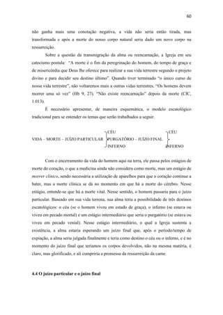 60
não ganha mais uma conotação negativa, a vida não seria então tirada, mas
transformada e após a morte do nosso corpo natural seria dado um novo corpo na
ressurreição.
Sobre a questão da transmigração da alma ou reencarnação, a Igreja em seu
catecismo postula: “A morte é o fim da peregrinação do homem, do tempo de graça e
de misericórdia que Deus lhe oferece para realizar a sua vida terrestre segundo o projeto
divino e para decidir seu destino último”. Quando tiver terminado “o único curso de
nossa vida terrestre”, não voltaremos mais a outras vidas terrestres. “Os homens devem
morrer uma só vez” (Hb 9, 27). “Não existe reencarnação” depois da morte (CIC,
1.013).
É necessário apresentar, de maneira esquemática, o modelo escatológico
tradicional para se entender os temas que serão trabalhados a seguir.
CÉU CÉU
VIDA – MORTE – JUÍZO PARTICULAR PURGATÓRIO – JUÍZO FINAL
INFERNO INFERNO
Com o encerramento da vida do homem aqui na terra, ele passa pelos estágios de
morte do coração, o que a medicina ainda não considera como morte, mas um estágio de
morrer clínico, sendo necessária a utilização de aparelhos para que o coração continue a
bater, mas a morte clínica se dá no momento em que há a morte do cérebro. Nesse
estágio, entende-se que há a morte vital. Nesse sentido, o homem passaria para o juízo
particular. Baseado em sua vida terrena, sua alma teria a possibilidade de três destinos
escatológicos: o céu (se o homem viveu em estado de graça), o inferno (se estava ou
viveu em pecado mortal) e um estágio intermediário que seria o purgatório (se estava ou
viveu em pecado venial). Nesse estágio intermediário, o qual a Igreja sustenta a
existência, a alma estaria esperando um juízo final que, após o período/tempo de
expiação, a alma seria julgada finalmente e teria como destino o céu ou o inferno, e é no
momento do juízo final que teríamos os corpos devolvidos, não na mesma matéria, é
claro, mas glorificado, e ali cumpriria a promessa da ressurreição da carne.
4.4 O juízo particular e o juízo final
 