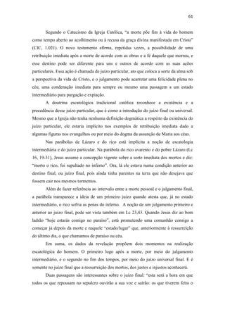 61
Segundo o Catecismo da Igreja Católica, “a morte põe fim à vida do homem
como tempo aberto ao acolhimento ou à recusa da graça divina manifestada em Cristo”
(CIC, 1.021). O novo testamento afirma, repetidas vezes, a possibilidade de uma
retribuição imediata após a morte de acordo com as obras e a fé daquele que morreu, e
esse destino pode ser diferente para uns e outros de acordo com as suas ações
particulares. Essa ação é chamada de juízo particular, ato que coloca a sorte da alma sob
a perspectiva da vida de Cristo, e o julgamento pode acarretar uma felicidade plena no
céu, uma condenação imediata para sempre ou mesmo uma passagem a um estado
intermediário para purgação e expiação.
A doutrina escatológica tradicional católica reconhece a existência e a
precedência desse juízo particular, que é como a introdução do juízo final ou universal.
Mesmo que a Igreja não tenha nenhuma definição dogmática a respeito da existência do
juízo particular, ele estaria implícito nos exemplos de retribuição imediata dado a
algumas figuras nos evangelhos ou por meio do dogma da assunção de Maria aos céus.
Nas parábolas de Lázaro e do rico está implícita a noção de escatologia
intermediária e do juízo particular. Na parábola do rico avarento e do pobre Lázaro (Lc
16, 19-31), Jesus assume a concepção vigente sobre a sorte imediata dos mortos e diz:
“morto o rico, foi sepultado no inferno”. Ora, lá ele estava numa condição anterior ao
destino final, ou juízo final, pois ainda tinha parentes na terra que não desejava que
fossem cair nos mesmos tormentos.
Além de fazer referência ao intervalo entre a morte pessoal e o julgamento final,
a parábola transparece a ideia de um primeiro juízo quando atesta que, já no estado
intermediário, o rico sofria as penas do inferno. A noção de um julgamento primeiro e
anterior ao juízo final, pode ser vista também em Lc 23,43. Quando Jesus diz ao bom
ladrão “hoje estarás comigo no paraíso”, está prometendo uma comunhão consigo a
começar já depois da morte e naquele “estado/lugar” que, anteriormente à ressurreição
do último dia, o que chamamos de paraíso ou céu.
Em suma, os dados da revelação propõem dois momentos na realização
escatológica do homem. O primeiro logo após a morte, por meio do julgamento
intermediário, e o segundo no fim dos tempos, por meio do juízo universal final. E é
somente no juízo final que a ressurreição dos mortos, dos justos e injustos acontecerá.
Duas passagens são interessantes sobre o juízo final: “esta será a hora em que
todos os que repousam no sepulcro ouvirão a sua voz e sairão: os que tiverem feito o
 