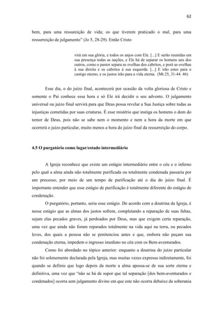62
bem, para uma ressureição de vida; os que tiverem praticado o mal, para uma
ressurreição de julgamento” (Jo 5, 28-29). Então Cristo
virá em sua glória, e todos os anjos com Ele. [...] E serão reunidas em
sua presença todas as nações, e Ele há de separar os homens uns dos
outros, como o pastor separa as ovelhas dos cabritos, e porá as ovelhas
à sua direita e os cabritos à sua esquerda. [...] E irão estes para o
castigo eterno, e os justos irão para a vida eterna. (Mt 25, 31-44. 46)
Esse dia, o do juízo final, acontecerá por ocasião da volta gloriosa de Cristo e
somente o Pai conhece essa hora e só Ele irá decidir o seu advento. O julgamento
universal ou juízo final servirá para que Deus possa revelar a Sua Justiça sobre todas as
injustiças cometidas por suas criaturas. É esse mistério que instiga os homens o dom do
temor de Deus, pois não se sabe nem o momento e nem a hora da morte em que
ocorrerá o juízo particular, muito menos a hora do juízo final da ressurreição do corpo.
4.5 O purgatório como lugar/estado intermediário
A Igreja reconhece que existe um estágio intermediário entre o céu e o inferno
pelo qual a alma ainda não totalmente purificada ou totalmente condenada passaria por
um processo, por meio de um tempo de purificação até o dia do juízo final. É
importante entender que esse estágio de purificação é totalmente diferente do estágio de
condenação.
O purgatório, portanto, seria esse estágio. De acordo com a doutrina da Igreja, é
nesse estágio que as almas dos justos sofrem, completando a reparação de suas faltas,
sejam elas pecados graves, já perdoados por Deus, mas que exigem certa reparação,
uma vez que ainda não foram reparados totalmente na vida aqui na terra, ou pecados
leves, dos quais a pessoa não se penitenciou antes e que, embora não peçam sua
condenação eterna, impedem o ingresso imediato no céu com os Bem-aventurados.
Como foi abordado no tópico anterior: enquanto a doutrina do juízo particular
não foi solenemente declarada pela Igreja, mas muitas vezes expressa indiretamente, foi
quando se definiu que logo depois da morte a alma apossa-se de sua sorte eterna e
definitiva, uma vez que “não se há de supor que tal separação [dos bem-aventurados e
condenados] ocorra sem julgamento divino em que este não ocorra debaixo da soberania
 