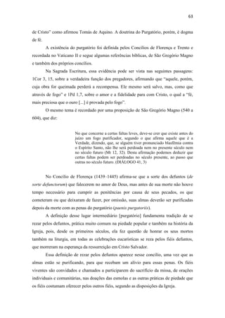 63
de Cristo” como afirmou Tomás de Aquino. A doutrina do Purgatório, porém, é dogma
de fé.
A existência do purgatório foi definida pelos Concílios de Florença e Trento e
recordada no Vaticano II e segue algumas referências bíblicas, de São Gregório Magno
e também dos próprios concílios.
Na Sagrada Escritura, essa evidência pode ser vista nas seguintes passagens:
1Cor 3, 15, sobre a verdadeira função dos pregadores, afirmando que “aquele, porém,
cuja obra for queimada perderá a recompensa. Ele mesmo será salvo, mas, como que
através de fogo” e 1Pd 1,7, sobre o amor e a fidelidade para com Cristo, o qual a “fé,
mais preciosa que o ouro [...] é provada pelo fogo”.
O mesmo tema é recordado por uma proposição de São Gregório Magno (540 a
604), que diz:
No que concerne a certas faltas leves, deve-se crer que existe antes do
juízo um fogo purificador, segundo o que afirma aquele que é a
Verdade, dizendo, que, se alguém tiver pronunciado blasfêmia contra
o Espírito Santo, não lhe será perdoada nem no presente século nem
no século futuro (Mt 12, 32). Desta afirmação podemos deduzir que
certas faltas podem ser perdoadas no século presente, ao passo que
outras no século futuro. (DIÁLOGO 41, 3)
No Concílio de Florença (1439–1445) afirma-se que a sorte dos defuntos (de
sorte defunctorum) que falecerem no amor de Deus, mas antes de sua morte não houve
tempo necessário para cumprir as penitências por causa de seus pecados, os que
cometeram ou que deixaram de fazer, por omissão, suas almas deverão ser purificadas
depois da morte com as penas do purgatório (paenis purgatoriis).
A definição desse lugar intermediário [purgatório] fundamenta tradição de se
rezar pelos defuntos, prática muito comum na piedade popular e também na história da
Igreja, pois, desde os primeiros séculos, ela fez questão de honrar os seus mortos
também na liturgia, em todas as celebrações eucarísticas se reza pelos fiéis defuntos,
que morreram na esperança da ressurreição em Cristo Salvador.
Essa definição de rezar pelos defuntos aparece nesse concílio, uma vez que as
almas estão se purificando, para que recebam um alívio para essas penas. Os fiéis
viventes são convidados e chamados a participarem do sacrifício da missa, de orações
individuais e comunitárias, nas doações das esmolas e as outras práticas de piedade que
os fiéis costumam oferecer pelos outros fiéis, segundo as disposições da Igreja.
 