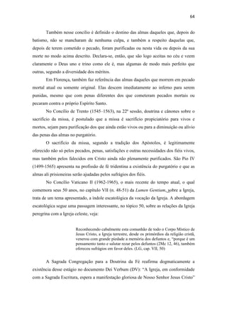 64
Também nesse concílio é definido o destino das almas daqueles que, depois do
batismo, não se mancharam de nenhuma culpa, e também a respeito daquelas que,
depois de terem cometido o pecado, foram purificadas ou nesta vida ou depois da sua
morte no modo acima descrito. Declara-se, então, que são logo aceitas no céu e veem
claramente o Deus uno e trino como ele é, mas algumas de modo mais perfeito que
outras, segundo a diversidade dos méritos.
Em Florença, também faz referência das almas daqueles que morrem em pecado
mortal atual ou somente original. Elas descem imediatamente ao inferno para serem
punidas, mesmo que com penas diferentes dos que cometeram pecados mortais ou
pecaram contra o próprio Espírito Santo.
No Concílio de Trento (1545–1563), na 22ª sessão, doutrina e cânones sobre o
sacrifício da missa, é postulado que a missa é sacrifício propiciatório para vivos e
mortos, sejam para purificação dos que ainda estão vivos ou para a diminuição ou alívio
das penas das almas no purgatório.
O sacrifício da missa, segundo a tradição dos Apóstolos, é legitimamente
oferecido não só pelos pecados, penas, satisfações e outras necessidades dos fiéis vivos,
mas também pelos falecidos em Cristo ainda não plenamente purificados. São Pio IV
(1499-1565) apresenta na profissão de fé tridentina a existência do purgatório e que as
almas ali prisioneiras serão ajudadas pelos sufrágios dos fiéis.
No Concílio Vaticano II (1962-1965), o mais recente do tempo atual, o qual
comemora seus 50 anos, no capítulo VII (n. 48-51) da Lumen Gentium, sobre a Igreja,
trata de um tema apresentado, a índole escatológica da vocação da Igreja. A abordagem
escatológica segue uma passagem interessante, no tópico 50, sobre as relações da Igreja
peregrina com a Igreja celeste, veja:
Reconhecendo cabalmente esta comunhão de todo o Corpo Místico de
Jesus Cristo, a Igreja terrestre, desde os primórdios da religião cristã,
venerou com grande piedade a memória dos defuntos e, “porque é um
pensamento tanto e salutar rezar pelos defuntos (2Mc 12, 46), também
ofereceu sufrágios em favor deles. (LG, cap. VII, 50)
A Sagrada Congregação para a Doutrina da Fé reafirma dogmaticamente a
existência desse estágio no documento Dei Verbum (DV): “A Igreja, em conformidade
com a Sagrada Escritura, espera a manifestação gloriosa de Nosso Senhor Jesus Cristo”
 