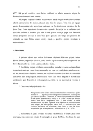 65
(DV, 1,4), que ela considera como distinta e diferida em relação ao estado próprio do
homem imediatamente após a morte.
Na própria Sagrada Escritura há evidências desse estágio intermediário quando
aborda a ressurreição dos mortos, situando-a no final dos tempos. Cria, pois, um espaço
dentro da eternidade entre a morte do indivíduo e o fim dos tempos, ou seja, o dia do
juízo final. Esses argumentos fortaleceram a posição da Igreja em se defender esse
conceito, embora se entenda que essa é uma grande herança grega, das doutrinas
órficas-pitagóricas em que a alma “não pura” passaria um tempo em processo de
expiação de suas falhas, quase sempre ligada a questões morais, injustiças e
destemperança.
4.6 O inferno
A palavra inferno tem muitas derivações, algumas delas dos gregos, como
Hades, Tártaro, expressões judaicas, como Sheol e algumas outras palavras aparecem no
Novo Testamento, tais como: Geena, perdição e morte.
A Escolástica postula o inferno como sendo a moradia (receptacula) das almas
separadas dos corpos e que foram condenadas por estar em condição de pecado mortal,
ou por pecar contra o Espírito Santo ou por escolher livremente estar fora da comunhão
com Deus. Para esta pesquisa, interessa esta visão, a do estado de pena ou morada dos
condenados que, do ponto de vista dogmático, existe e a sua existência é concreta e
eterna.
O Catecismo da Igreja Católica diz:
Não podemos estar unidos a Deus se não fizermos livremente a opção
de amá-lo. [...] Aquele que não ama permanece na morte. Todo aquele
que odeia o seu irmão é homicida. E sabeis que nenhum homicida tem
a vida eterna permanecendo nele (1Jo 3, 14-15). Morrer em pecado
mortal sem ter-se arrependido dele e sem acolher o amor
misericordioso de Deus significa ficar separado do Todo-Poderoso
para sempre, por nossa própria opção livre. E é este estado de auto
exclusão definitiva da comunhão com Deus e com os bem-
aventurados que se designa com a palavra inferno. (CIC, 1033)
O ensinamento da Igreja aborda a existência e a eternidade do inferno, não como
um lugar, mas como um estágio de separação da graça de Deus. As almas dos que
 