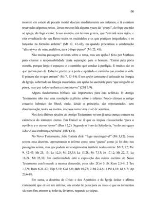 66
morrem em estado de pecado mortal descem imediatamente aos infernos, e lá estariam
reservadas algumas penas. Jesus mesmo fala alguma vezes da “geena”, do fogo que não
se apaga, do fogo eterno. Jesus anuncia, em termos graves, que “enviará seus anjos, e
eles erradicarão de seu Reino todos os escândalos e os que praticam iniquidades, e os
lançarão na fornalha ardente” (Mt 13, 41-42), ou quando proclamou a condenação
“afastai-vos de mim, malditos, para o fogo eterno” (Mt 25, 41).
Não muitas passagens existem sobre o tema, mas um apelo é feito por Matheus
para chamar a responsabilidade desta separação para o homem. “Entrai pela porta
estreita, porque largo e espaçoso é o caminho que conduz à perdição. E muitos são os
que entram por ele. Estreita, porém, é a porta e apertado o caminho que conduz à vida.
E poucos são os que entram” (Mt 7, 13-14). E um apelo constante é colocado na liturgia
da Igreja, sobretudo na liturgia eucarística, um apelo do sacerdote para “que ninguém se
perca, mas que todos venham a converter-se” (2Pd 3,9).
Alguns fundamentos bíblicos são importantes para esta reflexão. O Antigo
Testamento não traz uma revelação explícita sobre o inferno. Pouco oferece o antigo
conceito hebraico do Sheol, onde, desde o princípio, são representados, sem
discriminação, todos os mortos, imersos numa vida triste de sombras.
Nos dois últimos séculos do Antigo Testamento se tem já uma crença comum na
existência do tormento eterno. Em Daniel se lê que os ímpios ressuscitarão “para o
opróbrio e o eterno horror” (Dan 12,2). Segundo o livro da Sabedoria, “serão entregues
à dor e sua lembrança perecerá” (Sb 4,18).
No Novo Testamento, João Batista dirá: “fogo inextinguível” (Mt 3,12). Jesus
reitera essa doutrina, apresentando o inferno como uma “geena” como já foi dito nas
passagens acima, mas que podem ser comprovadas também nestas outras: Mt 5, 22; Mc
9, 42-47; Mt 23, 15; Lc 12,5; Mt 23,33; Lc 13,28; Mt 7,13; Jo 17,12; Mt 22,13; Lc
16,24; Mt 25,30. Em conformidade está a exposição dos outros escritos do Novo
Testamento confirmando a mesma dimensão, estes são: 2Cor 5,10; Rom 2,5-9; 2 Tes
1,7-9; Rom 6,21-23; Filp 5,19; Gal 6,8; Heb 10,27; 2 Pd 2,4-8; 1 Pd 4,18; Jd 6-7; Ap
20,6-10.
Em suma, a doutrina de Cristo e dos Apóstolos e da Igreja deduz e afirma
claramente que existe um inferno, um estado de pena para os maus e que os tormentos
são sem fim, eternos e, todavia, diversos, segundo as culpas.
 