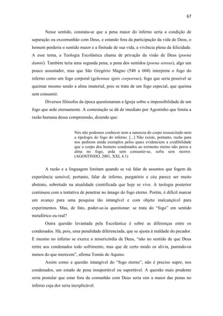 67
Nesse sentido, constata-se que a pena maior do inferno seria a condição de
separação ou excomunhão com Deus, e estando fora da participação da vida de Deus, o
homem perderia o sentido maior e a finitude de sua vida, a vivência plena da felicidade.
A esse tema, a Teologia Escolástica chama de privação da visão de Deus (poena
damni). Também teria uma segunda pena, a pena dos sentidos (poena sensus), algo um
pouco assustador, mas que São Gregório Magno (540 a 604) interpreta o fogo do
inferno como um fogo corporal (gehennae ignis corporeus), fogo que seria possível se
queimar mesmo sendo a alma imaterial, pois se trata de um fogo especial, que queima
sem consumir.
Diversos filósofos da época questionaram a Igreja sobre a impossibilidade de um
fogo que arde eternamente. A contestação se dá de imediato por Agostinho que limita a
razão humana dessa compreensão, dizendo que:
Nós não podemos conhecer nem a natureza do corpo ressuscitado nem
a tipologia do fogo do inferno. [...] Não existe, portanto, razão para
nos pedirem ainda exemplos pelos quais evidenciem a credibilidade
que o corpo dos homens condenados ao tormento eterno não perca a
alma no fogo, arda sem consumir-se, sofra sem morrer.
(AGOSTINHO, 2001, XXI, 4.1)
A razão e a linguagem limitam quando se vai falar de assuntos que fogem da
experiência sensível, portanto, falar de inferno, purgatório e céu parece ser muito
abstrato, sobretudo na atualidade cientificada que hoje se vive. A teologia posterior
continuou com a tentativa de penetrar no âmago do fogo eterno. Porém, é difícil marcar
um avanço para uma pesquisa tão intangível e com objeto inalcançável para
experimentos. Mas, de fato, poder-se-ia questionar: se trata do “fogo” em sentido
metafórico ou real?
Outra questão levantada pela Escolástica é sobre as diferenças entre os
condenados. Há, pois, uma penalidade diferenciada, que se ajusta à maldade do pecador.
E mesmo no inferno se exerce a misericórdia de Deus, “não no sentido de que Deus
retire aos condenados todo sofrimento, mas que de certo modo os alivia, punindo-os
menos do que merecem”, afirma Tomás de Aquino.
Assim como a questão intangível do “fogo eterno”, não é preciso supor, nos
condenados, um estado de pena insuportável ou suportável. A questão mais prudente
seria postular que estar fora da comunhão com Deus seria sim a maior das penas no
inferno cuja dor seria inexplicável.
 