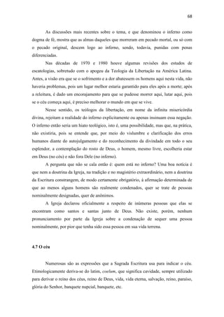 68
As discussões mais recentes sobre o tema, e que denominou o inferno como
dogma de fé, mostra que as almas daqueles que morreram em pecado mortal, ou só com
o pecado original, descem logo ao inferno, sendo, todavia, punidas com penas
diferenciadas.
Nas décadas de 1970 e 1980 houve algumas revisões dos estudos de
escatologias, sobretudo com o apogeu da Teologia da Libertação na América Latina.
Antes, a visão era que se o sofrimento e a dor abatessem os homens aqui nesta vida, não
haveria problemas, pois um lugar melhor estaria garantido para eles após a morte; após
a releitura, é dado um encorajamento para que se pudesse morrer aqui, lutar aqui, pois
se o céu começa aqui, é preciso melhorar o mundo em que se vive.
Nesse sentido, os teólogos da libertação, em nome da infinita misericórdia
divina, rejeitam a realidade do inferno explicitamente ou apenas insinuam essa negação.
O inferno então seria um hiato teológico, isto é, uma possibilidade, mas que, na prática,
não existiria, pois se entende que, por meio do vislumbre e clarificação dos erros
humanos diante do autojulgamento e do reconhecimento da divindade em todo o seu
esplendor, a contemplação do rosto de Deus, o homem, mesmo livre, escolheria estar
em Deus (no céu) e não fora Dele (no inferno).
A pergunta que não se cala então é: quem está no inferno? Uma boa notícia é
que nem a doutrina da Igreja, na tradição e no magistério extraordinário, nem a doutrina
da Escritura constrangem, de modo certamente obrigatório, à afirmação determinada de
que ao menos alguns homens são realmente condenados, quer se trate de pessoas
nominalmente designadas, quer de anônimos.
A Igreja declarou oficialmente a respeito de inúmeras pessoas que elas se
encontram como santos e santas junto de Deus. Não existe, porém, nenhum
pronunciamento por parte da Igreja sobre a condenação de sequer uma pessoa
nominalmente, por pior que tenha sido essa pessoa em sua vida terrena.
4.7 O céu
Numerosas são as expressões que a Sagrada Escritura usa para indicar o céu.
Etimologicamente deriva-se do latim, coelum, que significa cavidade, sempre utilizado
para derivar o reino dos céus, reino de Deus, vida, vida eterna, salvação, reino, paraíso,
glória do Senhor, banquete nupcial, banquete, etc.
 
