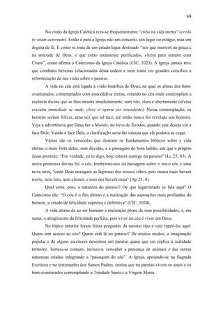 69
No credo da Igreja Católica reza-se frequentemente “creio na vida eterna” (credo
in vitam aeternum). Então é para a Igreja não um conceito, um lugar ou estágio, mas um
dogma de fé. E como se trata de um estado/lugar destinado “aos que morrem na graça e
na amizade de Deus, e que estão totalmente purificados, vivem para sempre com
Cristo”, como afirma o Catecismo da Igreja Católica (CIC, 1023). A Igreja jamais teve
que combater heresias relacionadas desta ordem e nem tratar em grandes concílios a
reformulação de sua visão sobre o paraíso.
A vida no céu está ligada à visão beatífica de Deus, na qual as almas dos bem-
aventurados, contemplados com essa dádiva eterna, estando no céu onde contemplam a
essência divina que se lhes mostra imediatamente, sem véu, clara e abertamente (divina
essentia immediate se nude, clare et aperte eis ostendente). Nessa contemplação, os
homens seriam felizes, uma vez que tal face, até então nunca foi revelada aos homens.
Veja a advertência que Deus faz a Moisés, no livro do Êxodos, quando este deseja ver a
face Dele. Vendo a face Dele, a clarificação seria tão intensa que ele poderia se cegar.
Vários são os versículos que ilustram os fundamentos bíblicos sobre a vida
eterna, o mais forte deles, sem dúvidas, é a passagem do bom ladrão, em que o próprio
Jesus promete: “Em verdade, eu te digo, hoje estarás comigo no paraíso” (Lc 23, 43). A
única promessa divina foi o céu, lembramo-nos da passagem sobre o novo céu e uma
nova terra, "onde Deus enxugará as lágrimas dos nossos olhos, pois nunca mais haverá
morte, nem luto, nem clamor, e nem dor haverá mais" (Ap 21, 4).
Qual seria, pois, a natureza do paraíso? De que lugar/estado se fala aqui? O
Catecismo diz: “O céu é o fim último e a realização das aspirações mais profundas do
homem, o estado de felicidade suprema e definitiva” (CIC, 1024).
A vida eterna dá ao ser humano a realização plena de suas possibilidades, é, em
suma, o atingimento da felicidade perfeita, pois viver no céu é viver em Deus.
No tópico anterior foram feitas perguntas do mesmo tipo e vale repeti-las aqui:
Quem tem acesso ao céu? Quem está lá no paraíso? De muitos modos, a imaginação
popular e de alguns escritores desenhou um paraíso quase que em réplica à realidade
terrestre. Tornou-se comum, inclusive, conceber a presença de animais e das outras
naturezas criadas integrando a “paisagem do céu”. A Igreja, apoiando-se na Sagrada
Escritura e no testemunho dos Santos Padres, ensina que no paraíso vivem os anjos e os
bem-aventurados contemplando a Trindade Santa e a Virgem Maria.
 
