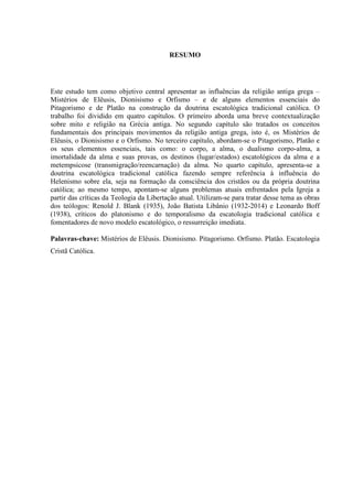 RESUMO
Este estudo tem como objetivo central apresentar as influências da religião antiga grega –
Mistérios de Elêusis, Dionisismo e Orfismo – e de alguns elementos essenciais do
Pitagorismo e de Platão na construção da doutrina escatológica tradicional católica. O
trabalho foi dividido em quatro capítulos. O primeiro aborda uma breve contextualização
sobre mito e religião na Grécia antiga. No segundo capítulo são tratados os conceitos
fundamentais dos principais movimentos da religião antiga grega, isto é, os Mistérios de
Elêusis, o Dionisismo e o Orfismo. No terceiro capítulo, abordam-se o Pitagorismo, Platão e
os seus elementos essenciais, tais como: o corpo, a alma, o dualismo corpo-alma, a
imortalidade da alma e suas provas, os destinos (lugar/estados) escatológicos da alma e a
metempsicose (transmigração/reencarnação) da alma. No quarto capítulo, apresenta-se a
doutrina escatológica tradicional católica fazendo sempre referência à influência do
Helenismo sobre ela, seja na formação da consciência dos cristãos ou da própria doutrina
católica; ao mesmo tempo, apontam-se alguns problemas atuais enfrentados pela Igreja a
partir das críticas da Teologia da Libertação atual. Utilizam-se para tratar desse tema as obras
dos teólogos: Renold J. Blank (1935), João Batista Libânio (1932-2014) e Leonardo Boff
(1938), críticos do platonismo e do temporalismo da escatologia tradicional católica e
fomentadores de novo modelo escatológico, o ressurreição imediata.
Palavras-chave: Mistérios de Elêusis. Dionisismo. Pitagorismo. Orfismo. Platão. Escatologia
Cristã Católica.
 