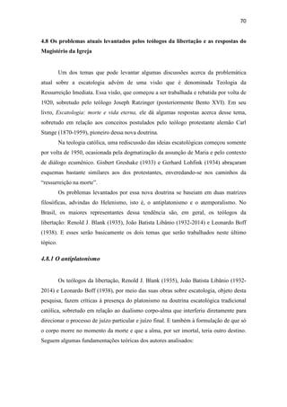 70
4.8 Os problemas atuais levantados pelos teólogos da libertação e as respostas do
Magistério da Igreja
Um dos temas que pode levantar algumas discussões acerca da problemática
atual sobre a escatologia advém de uma visão que é denominada Teologia da
Ressurreição Imediata. Essa visão, que começou a ser trabalhada e rebatida por volta de
1920, sobretudo pelo teólogo Joseph Ratzinger (posteriormente Bento XVI). Em seu
livro, Escatologia: morte e vida eterna, ele dá algumas respostas acerca desse tema,
sobretudo em relação aos conceitos postulados pelo teólogo protestante alemão Carl
Stange (1870-1959), pioneiro dessa nova doutrina.
Na teologia católica, uma rediscussão das ideias escatológicas começou somente
por volta de 1950, ocasionada pela dogmatização da assunção de Maria e pelo contexto
de diálogo ecumênico. Gisbert Greshake (1933) e Gerhard Lohfink (1934) abraçaram
esquemas bastante similares aos dos protestantes, enveredando-se nos caminhos da
“ressurreição na morte”.
Os problemas levantados por essa nova doutrina se baseiam em duas matrizes
filosóficas, advindas do Helenismo, isto é, o antiplatonismo e o atemporalismo. No
Brasil, os maiores representantes dessa tendência são, em geral, os teólogos da
libertação: Renold J. Blank (1935), João Batista Libânio (1932-2014) e Leonardo Boff
(1938). E esses serão basicamente os dois temas que serão trabalhados neste último
tópico.
4.8.1 O antiplatonismo
Os teólogos da libertação, Renold J. Blank (1935), João Batista Libânio (1932-
2014) e Leonardo Boff (1938), por meio das suas obras sobre escatologia, objeto desta
pesquisa, fazem críticas à presença do platonismo na doutrina escatológica tradicional
católica, sobretudo em relação ao dualismo corpo-alma que interferiu diretamente para
direcionar o processo de juízo particular e juízo final. E também à formulação de que só
o corpo morre no momento da morte e que a alma, por ser imortal, teria outro destino.
Seguem algumas fundamentações teóricas dos autores analisados:
 