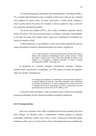 71
Os autores pesquisados apresentam suas fundamentações. Para Blank (2000, p.
77), o modelo tradicionalmente usado na religião cristã recorre à ideia de que o homem
seria composto de corpo e alma: “O corpo, nesta união, é a parte mortal, enquanto a
alma é a parte imortal. Na morte, diz o modelo, a alma se separa do corpo, e entra em
nova dimensão, chamada Eternidade”.
De acordo com Libânio (1985, p. 63), a alma é substância espiritual, imortal,
eterna. Ele afirma: “De raça divina preexistente, só chegará à beatitude, desprendendo-
se dos laços do corpo. Esse modelo teórico impor-se-á, naturalmente reconduzido aos
limites da ortodoxia cristã”.
Já Boff afirma que os que definiam a morte como sendo separação da alma do
corpo restringiam-na somente à dimensão biológica do homem. Segundo ele,
é só o corpo que morre; a alma fica intacta, pois é imortal. Mas aqui se
denota uma indigência antropológica muito grande, porque a morte
não afeta o homem todo. Existe alma desencarnada da matéria e do
mundo? [...] O espírito é sempre encarnado. O corpo é sempre
espiritualizado. (BOFF, 1984, pág. 39).
O documento da Comissão Teológica Internacional intitulado “Algumas
questões atuais concernentes à Escatologia”, de 1992, aponta a posição do magistério
sobre essa questão, afirmando que:
Os teólogos que propõem a ressurreição na morte desejam suprimir a
existência depois da morte de “uma alma separada”, que consideram
um resíduo de platonismo. É muito compreensível o temor que move
os teólogos favoráveis à ressurreição na morte: o platonismo seria um
gravíssimo desvio da fé cristã. (CTI, 2000, p. 435)
A discussão ainda está aberta e cabe aos estudos atuais e futuros da escatologia
mostrar possibilidades de uma releitura do modelo escatológico tradicional.
4.8.1 O atemporalismo
Junto com a primeira crítica sobre o antiplatonismo há uma segunda crítica feita
pelos teólogos da libertação sobre o temporalismo também presente na doutrina
escatológica tradicional católica. Essa crítica é sobre a presença de dimensão espaço
temporal no além, isto é, se no pós-morte a alma é direcionada para outra realidade que
 