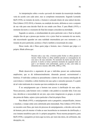 74
As interpretações sobre o modus operandis do instante da ressurreição imediata
varia de acordo com cada autor, mas se completam mutuamente. Segundo Leonardo
Boff (1938), no instante da morte, o homem é colocado diante de uma radical decisão.
Para Libânio (1932-2014), o homem, na condição da morte, defronta-se com o conjunto
de sua vida para uma decisão final do seu estado com Deus. E para Blank (1935), o
momento da morte e o momento do final dos tempos coincidem na eternidade.
Segundo os autores, a simultaneidade do juízo particular com o final se dá pelo
simples fato de que a pessoa que morreu vive o juízo final no momento de sua morte,
não necessitando aguardar em uma realidade intermediária por esse momento e, no
instante do juízo particular, acontece o final e também a ressurreição do corpo.
Desse modo, não é Deus quem julga o homem, mas o homem que julga a si
próprio. Blank afirma que:
Durante toda a sua vida, o homem podia fechar os olhos perante si
mesmo. Podia fechar os olhos também perante as consequências de
seus atos e de suas omissões. No momento da morte isso não mais é
possível. A morte se torna o primeiro momento de cognição total, no
qual o ser humano será confrontado, queira ou não, com todas as
dimensões de si mesmo. (BLANK, 2000, p. 158).
Blank desenvolve o argumento de que o indivíduo possui um conhecimento
amplíssimo, que se dá tridimensionalmente: dimensão pessoal, socioestrutural e
histórica. O indivíduo conhece-se pessoalmente e dentro de um sistema entrelaçado de
convivência e vislumbra o efeito histórico de suas ações e omissões pessoais. É a partir
de tal visão totalizante de si mesmo que tem condições de se autojulgar.
É no autojulgamento que o homem tem acesso à clarificação de suas ações.
Nesse processo, cada homem verá a verdade e não poderá se esconder dela. Com essa
tese, derruba-se a necessidade de um juiz, seja como imaginavam os gregos, os juízes
das portas do Hades, sejam o juízo particular e final do próprio Deus.
Para Blank (1935), o autojulgamento seria o purgatório, autopurificador, intenso
e imediato, o tempo então seria substituído pela intensidade. Para Libânio (1932-2014),
no encontro com Deus, por meio do processo de autojulgamento, a decisão está na mão
do homem, pois ele mesmo vê todas as suas incoerências no momento da clarificação, e
esse instante metafórico para ele é o próprio purgatório. Nessa mesma perspectiva, para
Boff (1938), o purgatório já inicia aqui na terra, por meio das dores, do sofrimento, das
decepções, etc.
 