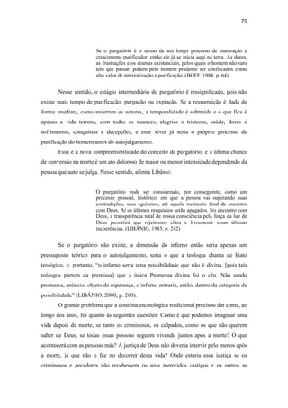 75
Se o purgatório é o termo de um longo processo de maturação e
crescimento purificador, então ele já se inicia aqui na terra. As dores,
as frustrações e os dramas existenciais, pelos quais o homem não raro
tem que passar, podem pelo homem prudente ser confiscados como
alto valor de interiorização e purificação. (BOFF, 1984, p. 64)
Nesse sentido, o estágio intermediário do purgatório é ressignificado, pois não
existe mais tempo de purificação, purgação ou expiação. Se a ressurreição é dada de
forma imediata, como mostram os autores, a temporalidade é subtraída e o que fica é
apenas a vida terrena, com todas as nuances, alegrias e tristezas, saúde, dores e
sofrimentos, conquistas e decepções, e esse viver já seria o próprio processo de
purificação do homem antes do autojulgamento.
Essa é a nova compreensibilidade do conceito de purgatório, e a última chance
de conversão na morte é um ato doloroso de maior ou menor intensidade dependendo da
pessoa que auto se julga. Nesse sentido, afirma Libânio:
O purgatório pode ser considerado, por conseguinte, como um
processo pessoal, histórico, em que a pessoa vai superando suas
contradições, seus egoísmos, até aquele momento final de encontro
com Deus. Aí os últimos resquícios serão apagados. No encontro com
Deus, a transparência total de nossa consciência pela força da luz de
Deus permitirá que rejeitemos clara e livremente essas últimas
incoerências. (LIBÂNIO, 1985, p. 242)
Se o purgatório não existe, a dimensão do inferno então seria apenas um
pressuposto teórico para o autojulgamento, seria o que a teologia chama de hiato
teológico, e, portanto, “o inferno seria uma possibilidade que não é divina, [pois tais
teólogos partem da premissa] que a única Promessa divina foi o céu. Não sendo
promessa, anúncio, objeto de esperança, o inferno entraria, então, dentro da categoria de
possibilidade” (LIBÂNIO, 2000, p. 260).
O grande problema que a doutrina escatológica tradicional precisou dar conta, ao
longo dos anos, foi quanto às seguintes questões: Como é que podemos imaginar uma
vida depois da morte, se tanto os criminosos, os culpados, como os que não querem
saber de Deus, se todas essas pessoas seguem vivendo juntos após a morte? O que
acontecerá com as pessoas más? A justiça de Deus não deveria intervir pelo menos após
a morte, já que não o fez no decorrer desta vida? Onde estaria essa justiça se os
criminosos e pecadores não recebessem os seus merecidos castigos e os outros as
 