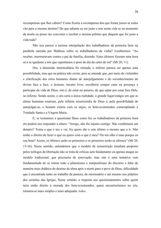 76
recompensas que lhes cabem? Como ficaria a recompensa dos que foram justos se todos
vão para o mesmo destino? De que adianta eu ser justo e reto nesta vida se no momento
da morte eu posso me converter e receber o mesmo prêmio que daquele que foi justo a
vida toda?
Não nos parece a mesma interpelação dos trabalhadores da primeira hora na
parábola narrada por Matheus sobre os trabalhadores da vinha? Lembremos: “Ao
receber, murmuravam contra o pai de família, dizendo: Estes últimos fizeram uma hora
só e tu igualaste a nós que suportamos o peso do dia do calor do sol” (Mt 20, 11).
Ora, a dimensão intermediária foi retirada, o inferno passou ser apenas uma
possibilidade, mas que na prática não existe, pois se entende que, por meio do vislumbre
e clarificação dos erros humanos diante do autojulgamento e do reconhecimento do
divino face a face, o homem, mesmo livre, escolheria sempre estar na presença e
participar da vida de Deus, isto é, de estar no paraíso, do que optar por estar fora Dele,
no inferno. Sendo assim, o céu seria a única realidade, o grande lugar/estágio em que as
almas humanas estariam, pela infinita misericórdia de Deus e, pela possibilidade de
autojulgar-se, o homem estaria com os anjos, os bem-aventurados contemplando a
Trindade Santa e a Virgem Maria.
E, se tornarmos a questionar Deus como fez os trabalhadores da primeira hora
ele poderá nos responder à altura: “Amigo, não fui injusto contigo. Não combinaste um
denário? Toma o que é teu e vai. Eu quero dar a este último o mesmo que a ti. Não
tenho o direito de fazer o que eu quero com o que é meu? Ou teu olho é mau porque eu
sou bom? Assim, os últimos serão os primeiros e os primeiros serão os últimos” (Mt 20,
13-16). Nesse sentido, entendemos que o modelo de ressurreição imediata proposto
pelos teólogos da libertação não se trata de críticas sem fundamento ou apenas ataque ao
modelo tradicional, que precisaria de renovação, mas sim é uma tentativa vem
fundamentada de se retirar todo o platonismo e temporalismo do discurso e falar de
maneira mais didática do destino da alma após a morte para o povo de Deus, dificuldade
que é encontrada tanto no trabalho da pastora, do missionário e até mesmo nos púlpitos
dos sermões das Igrejas. Nesse sentido, a resposta aos questionamentos sobre quem
teria então direito à morada dos bem-aventurados, quem encontraríamos no céu,
tornaria-se mais simples e mais adequada: todos.
 