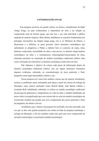 77
CONSIDERAÇÕES FINAIS
Esta pesquisa envolveu um grande esforço na leitura e entendimento da Idade
Antiga Grega, na qual evidenciamos a importância do mito e da religião na
compreensão total do homem grego, que não tem a sua vida individual e pública
separada do contexto religioso. Mais adiante, detalhamos os conceitos fundamentais dos
principais movimentos da religião antiga grega, isto é, os Mistérios de Elêusis, o
Dionisismo e o Orfismo, as quais possuem vários elementos escatológicos que
subsidiaram os pitagóricos e Platão a elaborar bem os conceitos de corpo, alma,
dualismo corpo-alma, imortalidade da alma e suas provas, os destinos (lugar/estados)
escatológicos da alma e a metempsicose (transmigração/reencarnação) da alma,
elementos presentes na construção do modelo escatológico tradicional católico, bem
como a formação da consciência e a doutrina escatológica cristã como um todo.
Não tínhamos o objetivo de criticar cada ponto de helenização dentro da
doutrina escatológica tradicional católica, mas em alguns momentos mostramos
algumas evidências, sobretudo, na conceitualização de juízo particular e final,
purgatório como lugar intermediário, inferno e céu.
Nossa pesquisa teve como foco também, mesmo que de maneira introdutória,
mostrar os problemas atuais enfrentados pela Igreja a partir de críticas da teologia da
libertação, cujos autores analisados foram Renold Blank, João Batista Libânio e
Leonardo Boff, trabalhando, sobretudo, as críticas ao modelo escatológico tradicional
da presença do platonismo e temporalismo na visão do além, e também detalhando um
pouco sobre a ressignificação que esses autores dão ao criar um modelo escatológico da
ressurreição imediata que propõe uma nova compreensão dos juízos particular e final,
do purgatório, do inferno e do céu.
Acreditamos que o objetivo da pesquisa foi concluído, mas não encerrado, uma
vez que se abre uma grande perspectiva de estudo na linha de pesquisa escatologia e
teologia da libertação, a fim de contribuir ainda mais para uma nova compreensão de
salvação (soteriologia) e ressurreição imediata (escatologia).
 