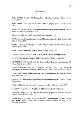 78
REFERÊNCIAS
ABBAGNAMO, Nicola, 1901. Dicionário de Filosofia. 4ª edição. Editora: Martins
Fontes, 2000.
AGOSTINHO, Santo. A cidade de Deus: contra os pagãos, parte I. Editora: Vozes,
2001.
BERNABÉ, Alberto. Platão e o Orfismo - Diálogos entre religião e filosofia. Coleção
Archai n. 5. Editora: Annablume, 2011.
BÍBLIA DE JERUSALÉM. 5ª impressão. Editora: Paulinas, 1991.
BLANK, Renold, J. Escatologia da Pessoa. Vida, morte e ressurreição. Escatologia I.
Editora: Paulus, 2000.
BLANK, Renold, J. Escatologia do Mundo. Projeto cósmico de Deus. Escatologia II.
Editora: Paulus, 2000.
BOFF, Leonardo. Vida para além da morte. Editora: Vozes, 1984.
CASADIO, Giovani e JOHNSTON, Patrícia. Mystic Cults in Magna Graecia.
CATECISMO DA IGREJA CATÓLICA. 11ª edição. Editora: Loyola, 2001.
COMPÊNDIO DO VATICANO II: Constituições, decretos e declarações. 29ª
edição. Editora: Vozes, 2000.
CONGREGAZIONE PER LA DOTTRINA DELLA FEDE. Temi attuali di
escatologia: documenti, commenti e studi. Editora: Libreria Editrice Vaticana, 2000.
CULLAMANN, Oscar. Imortalidade da Alma ou Ressurreição dos Mortos. Editora:
Mentes Bereanas, 2011.
EICHER, Peter. Dicionário de conceitos fundamentais de teologia. 2ª edição. Editora:
Paulus, 2005.
GAZZINELLI, Gabriela Guimarães. Fragmentos Órficos. Editora: UFMG, 2007.
JAUREGUI, Miguel Herrero. Orphism and Christianity in late Antiquity.
LALANDE, André, 1867-1963. Vocabulário técnico e crítico da filosofia. 2ª edição.
Editora: Martins Fontes, 1996.
LIBÂNIO, João B. e BINGEMER, Maria Clara. Escatologia cristã: o novo céu e a
nova terra. Editora:Vozes, 1985 (Coleção Teologia e Libertação/ série III – a
libertação na história).
 