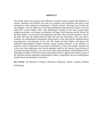ABSTRACT
The current study aims to present the influences of ancient Greek religion (The Misteries of
Eleusis, Dionisism and Orfism) and some key elements from Pitagorism and Plato in the
construction of the traditional eschatological Catholic doctrine. The paper was divided into
four chapters. The first addresses a brief contextualization about mith and religion in ancient
Greece.The second chapter, deals with fundamental concepts of the main ancient greek
religion movements, wich means, the Misteries of Eleusis, the Dionisism and the Orfism. On
the third chapter, we will discuss the Pitagorism and Plato, their essencial elements, such as:
the body, the soul, the dualism between body and soul, the immortality of the soul and its
evidence, the eschatological destinations (places/states) of the soul and the metempsychosis
(transmigration/ reincarnation) of the soul. The fourth and final chapter will present the
traditional eschatological Catholic doctrine, always making reference to the influence of
helenism, either on formation of conscience of Christians or their own Catholic doctrine and
at the same time addressing some current problems faced by the church, from criticism of
nowadays theology liberation, we will use the work of the theologians: Renold Blank (1935),
João Batista Libânio (1932-2014) and Leonard Boff (1938) to approach this theme, critics of
the Platonism and the traditional eschatological Catholic temporalism, the new eschatological
model foment and immediate resurrection.
Key Words: The Misteries of Elêusis. Dionisism. Pitagorism. Orfism. Catholic Christian
Eschatology.
 