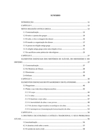 SUMÁRIO
INTRODUÇÃO..................................................................................................................... 11
CAPÍTULO 1......................................................................................................................... 13
MITO E RELIGIÃO ANTIGA GREGA............................................................................... 13
1.1 Contextualização................................................................................................ 13
1.2 O mito e a poesia dos gregos ............................................................................. 14
1.3 O culto, o rito e a imagem dos deuses ............................................................... 16
1.4 O mundo e a organização dos deuses ................................................................ 17
1.5 A pessoa na religião antiga grega ...................................................................... 18
1.6 A religião antiga grega como uma religião cívica ............................................. 21
1.7 Os sacrifícios como prática da vida religiosa .................................................... 23
CAPÍTULO 2......................................................................................................................... 27
ELEMENTOS ESSENCIAIS DOS MISTÉRIOS DE ELÊUSIS, DO DIONISISMO E DO
ORFISMO............................................................................................................................................. 27
2.1 Contextualização................................................................................................ 27
2.2 Os Mistérios de Elêusis...................................................................................... 28
2.3 Dionisismo......................................................................................................... 29
2.4 Orfismo.............................................................................................................. 30
CAPÍTULO 3......................................................................................................................... 39
ELEMENTOS ESSENCIAIS DO PITAGORISMO E DO PLATONISMO ........................ 39
3.2 Pitagorismo........................................................................................................ 40
3.3 Platão e sua visão ética-religiosa-ascética ......................................................... 42
3.3.1 O corpo ................................................................................................................. 44
3.3.2 A alma................................................................................................................... 45
3.3.3 O dualismo corpo-alma ........................................................................................ 47
3.3.4 A imortalidade da alma e suas provas.................................................................. 48
3.3.5 Os destinos (lugar/estados) escatológicos da alma.............................................. 51
3.3.6 A metempsicose (transmigração/reencarnação) da alma .................................... 53
CAPITULO 4......................................................................................................................... 56
A DOUTRINA ESCATOLÓGICA CATÓLICA TRADICIONAL E SEUS PROBLEMAS
ATUAIS ................................................................................................................................................ 56
1 Conceitualização................................................................................................... 56
4.2 A doutrina cristã sobre a morte.......................................................................... 57
4.3 O sentido da morte cristã ................................................................................... 58
 