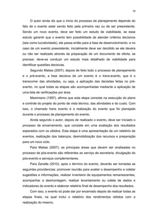 16
O autor ainda diz que o inicio do processo de planejamento depende do
fato de o evento estar sendo feito pela primeira vez ou de ser preexistente.
Sendo um novo evento, deve ser feito um estudo de viabilidade, se esse
estudo garantir que o evento tem possibilidade de atender critérios decisivos
(tais como lucratividade), ele passa então para a fase de desenvolvimento, e no
caso de um evento preexistente, inicialmente deve ser decidido se ele devera
ou não ser realizado através da preparação de um documento de oferta, se
precisar, deve-se conduzir um estudo mais detalhado de viabilidade para
identificar questões decisivas.
Segundo Matias (2007), depois de feito todo o processo de planejamento
e o pré-evento, a fase decisiva de um evento é o trans-evento, que é o
transcorrer das atividades, ou seja, a aplicação das decisões feitas no pré-
evento, no qual todas as etapas são acompanhadas mediante a aplicação de
uma lista de verificações por área.
Maximiano (1997), afirma que esta etapa consiste na execução do plano
e controle do projeto do ponto de vista técnico, das atividades e do custo. Com
isso, o chamado trans evento é a realização do evento que foi planejado
durante o processo de planejamento do evento.
Ainda segundo o autor, depois de realizado o evento, deve ser iniciado o
processo de encerramento, que consiste em uma avaliação dos resultados
esperados com os obtidos. Esta etapa é uma apresentação de um relatório de
eventos, realização dos balanços, desmobilização dos recursos e preparação
para um novo ciclo.
Para Matias (2007), as principais áreas que devem ser analisadas no
processo de pós-evento são referentes ao serviço de secretaria, divulgação do
pós-evento e serviços complementares.
Para Zanella (2010), após o término do evento, deverão ser tomadas as
seguintes providencias: promover reunião para avaliar o desempenho e coletar
sugestões e informações, realizar inventario de equipamentos remanescentes,
acompanhar a desmontagem, realizar levantamento ou coleta de dados e
indicadores do evento e elaborar relatório final de desempenho dos resultados.
Com isso, o evento só pode dar por encerrado depois de realizar todas as
etapas finais, na qual inclui o relatório dos rendimentos obtidos com a
realização do mesmo.
 
