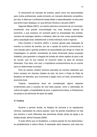 19
O crescimento do mercado de eventos, assim como cria oportunidades
para muitos profissionais, acaba tornando um mercado altamente competitivo,
por isso, é ideal que o profissional esteja aliado a especializações na área para
que tenha maior destaque, é o que afirmam Oliveira e Januário (2007).
Segundo Matias (2007), um evento estimula a economia de um município,
envolvendo uma grande movimentação nos mais diversos setores da
economia, o que ocasiona um aumento geral na arrecadação das receitas,
números de empregos (diretos e indiretos), além de criar novas oportunidades
para a população local, redistribuindo a renda individual, local e regional.
Para Coutinho e Coutinho (2007), o turismo gerado pela realização de
eventos ou turismo de eventos, por ser o oposto do turismo convencional, é
uma solução para o grande problema da sazonalidade que atinge os meios de
hospedagens no período considerado de baixa temporada (baixa ocupação
hoteleira), pois garantem a chegada de turistas de várias regiões do país e até
do mundo, que na sua maioria irá consumir todos os tipos de serviços
oferecidos. Fica clara, com isso, a importância socioeconômica de um evento
para um determinado município.
Para as autoras, existem diversos exemplos de eventos realizados que
foram sucesso em diversas cidades do país, tal como a Festa do Peão de
Boiadeiro em Barretos, que movimenta a região como um todo, aumentando a
economia local.
Todavia, necessita-se levar em consideração alguns aspectos
fundamentais para o sucesso de uma festa popular, como a valorização da
cultura da região, a hospitalidade do povo, a gastronomia típica, a infraestrutura
do parque e as estruturas de apoio da região.
3.1 Cultura
Durante o período feudal, os festejos de carnaval e os espetáculos
cômicos, expressões da cultura popular, eram de grande importância na vida
dos homens e muito diferentes das cerimônias oficiais sérias da Igreja e do
Estado feudal, afirma Fressato (2009).
O autor afirma que no feudalismo, a cultura popular do riso desenvolveu-
se paralelamente à cultura oficial. A expressão séria imperava, pois essa era
 