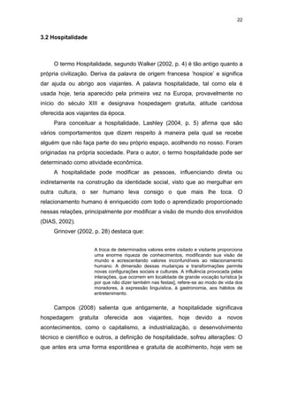 22
3.2 Hospitalidade
O termo Hospitalidade, segundo Walker (2002, p. 4) é tão antigo quanto a
própria civilização. Deriva da palavra de origem francesa ’hospice’ e significa
dar ajuda ou abrigo aos viajantes. A palavra hospitalidade, tal como ela é
usada hoje, teria aparecido pela primeira vez na Europa, provavelmente no
início do século XIII e designava hospedagem gratuita, atitude caridosa
oferecida aos viajantes da época.
Para conceituar a hospitalidade, Lashley (2004, p. 5) afirma que são
vários comportamentos que dizem respeito à maneira pela qual se recebe
alguém que não faça parte do seu próprio espaço, acolhendo no nosso. Foram
originadas na própria sociedade. Para o autor, o termo hospitalidade pode ser
determinado como atividade econômica.
A hospitalidade pode modificar as pessoas, influenciando direta ou
indiretamente na construção da identidade social, visto que ao mergulhar em
outra cultura, o ser humano leva consigo o que mais lhe toca. O
relacionamento humano é enriquecido com todo o aprendizado proporcionado
nessas relações, principalmente por modificar a visão de mundo dos envolvidos
(DIAS, 2002).
Grinover (2002, p. 28) destaca que:
A troca de determinados valores entre visitado e visitante proporciona
uma enorme riqueza de conhecimentos, modificando sua visão de
mundo e acrescentando valores inconfundíveis ao relacionamento
humano. A dimensão dessas mudanças e transformações permite
novas configurações sociais e culturais. A influência provocada pelas
interações, que ocorrem em localidade de grande vocação turística [e
por que não dizer também nas festas], refere-se ao modo de vida dos
moradores, à expressão linguística, à gastronomia, aos hábitos de
entretenimento.
Campos (2008) salienta que antigamente, a hospitalidade significava
hospedagem gratuita oferecida aos viajantes, hoje devido a novos
acontecimentos, como o capitalismo, a industrialização, o desenvolvimento
técnico e científico e outros, a definição de hospitalidade, sofreu alterações: O
que antes era uma forma espontânea e gratuita de acolhimento, hoje vem se
 