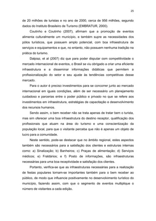 25
de 20 milhões de turistas e no ano de 2000, cerca de 956 milhões, segundo
dados do Instituto Brasileiro de Turismo (EMBRATUR, 2000).
Coutinho e Coutinho (2007), afirmam que a promoção de eventos
alimenta culturalmente um município, e também supre as necessidades dos
pólos turísticos, que possuem amplo potencial, com boa infraestrutura de
serviços e equipamentos e que, no entanto, não possuem nenhuma tradição na
prática do turismo.
Dalpiaz, et al (2007) diz que para poder disputar com competitividade o
mercado internacional de eventos, o Brasil se viu obrigado a criar uma eficiente
infraestrutura e a disseminar informações didáticas que permitem a
profissionalização do setor e seu ajuste às tendências competitivas desse
mercado.
Para o autor é preciso investimentos para se concorrer junto ao mercado
internacional em iguais condições, além de ser necessário um planejamento
cuidadoso e parcerias entre o poder público e privado no que se refere aos
investimentos em infraestrutura, estratégias de capacitação e desenvolvimento
dos recursos humanos.
Sendo assim, o bem receber não se trata apenas de tratar bem o turista,
mas sim oferecer uma boa infraestrutura do destino receptor, qualificação dos
profissionais que atuam na área do turismo e uma conscientização da
população local, para que o visitante perceba que não é apenas um objeto de
lucro para a comunidade.
Neste sentido, pode-se destacar que no âmbito regional, estes aspectos
também são necessários para a satisfação dos clientes e estruturas internas
como: a) Sinalização; b) Banheiros; c) Praças de alimentação; d) Serviços
médicos; e) Fraldários; e f) Posto de informações, são infraestruturas
necessárias para uma boa receptividade e satisfação dos clientes.
Portanto, verifica-se que as infraestruturas necessárias para a realização
de festas populares tornam-se importantes também para o bem receber ao
público, de modo que influencie positivamente no desenvolvimento turístico do
município, fazendo assim, com que o segmento de eventos multiplique o
número de visitantes a cada edição.
 