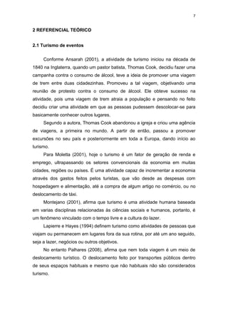 7
2 REFERENCIAL TEÓRICO
2.1 Turismo de eventos
Conforme Ansarah (2001), a atividade de turismo iniciou na década de
1840 na Inglaterra, quando um pastor batista, Thomas Cook, decidiu fazer uma
campanha contra o consumo de álcool, teve a ideia de promover uma viagem
de trem entre duas cidadezinhas. Promoveu a tal viagem, objetivando uma
reunião de protesto contra o consumo de álcool. Ele obteve sucesso na
atividade, pois uma viagem de trem atraia a população e pensando no feito
decidiu criar uma atividade em que as pessoas pudessem descolocar-se para
basicamente conhecer outros lugares.
Segundo a autora, Thomas Cook abandonou a igreja e criou uma agência
de viagens, a primeira no mundo. A partir de então, passou a promover
excursões no seu país e posteriormente em toda a Europa, dando início ao
turismo.
Para Moletta (2001), hoje o turismo é um fator de geração de renda e
emprego, ultrapassando os setores convencionais da economia em muitas
cidades, regiões ou países. É uma atividade capaz de incrementar a economia
através dos gastos feitos pelos turistas, que vão desde as despesas com
hospedagem e alimentação, até a compra de algum artigo no comércio, ou no
deslocamento de táxi.
Montejano (2001), afirma que turismo é uma atividade humana baseada
em varias disciplinas relacionadas às ciências sociais e humanos, portanto, é
um fenômeno vinculado com o tempo livre e a cultura do lazer.
Lapierre e Hayes (1994) definem turismo como atividades de pessoas que
viajam ou permanecem em lugares fora da sua rotina, por até um ano seguido,
seja a lazer, negócios ou outros objetivos.
No entanto Palhares (2008), afirma que nem toda viagem é um meio de
deslocamento turístico. O deslocamento feito por transportes públicos dentro
de seus espaços habituais e mesmo que não habituais não são considerados
turismo.
 