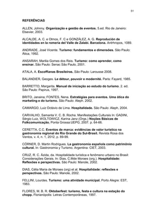 51
REFERÊNCIAS
ALLEN, Johnny. Organização e gestão de eventos. 5.ed. Rio de Janeiro:
Elsevier, 2003.
ALCALDE, A. C. e Olmos, F. C e GONZÁLEZ, A. G. Reprodución de
identidades en la romeria del Valle de Zalabi. Barcelona. Antrhropos, 1089.
ANDRADE, José Vicente. Turismo: fundamentos e dimensões. São Paulo:
Ática, 1992.
ANSARAH, Marilia Gomes dos Reis. Turismo: como aprender, como
ensinar. São Paulo: Senac São Paulo, 2001.
ATALA, A. Escoffianas Brasileiras. São Paulo: Larousse 2008.
BALANDIER, Geoges. Le détour, pouvoir e modernité. Paris: Fayard, 1985.
BARRETTO, Margarita. Manual de iniciação ao estudo do turismo. 2. ed.
São Paulo: Papirus, 1997.
BRITO, Janaina; FONTES, Nena. Estratégias para eventos. Uma ótica do
marketing e do turismo. São Paulo: Aleph. 2002.
CAMARGO, Luiz Octávio de Lima. Hospitalidade. São Paulo: Aleph, 2004.
CARVALHO, Samanta V. C. B. Rocha. Manifestações Culturais In: GADINI,
Sérgio Luiz, WOLTOWICZ, Karina Janz (Orgs.) Noções Básicas de
Folkcomunicação. Ponta Grossa:UEPG, 2007. p. 64-66.
CERETTA, C.C. Eventos de marca: evidências de valor turístico na
gastronomia regional do Rio Grande do Sul-Brasil. Revista Rosa dos
Ventos, v. 4, n. 1, 2012, p. 89-99.
CÓRNER, D. Martin Rodrigues. La gastronomia española como patrimônio
cultural. In: Gastronomia y Turismo. Argentina: CIET, 2003.
CRUZ, R. C. Ázida, da. Hospitalidade turística e fenômeno urbano no Brasil:
Considerações Gerais. In: Dias, C.Mde Moraes (org.). Hospitalidade:
Reflexões e perspectivas. São Paulo: Manole, 2002.
DIAS, Célia Maria de Moraes (org) et al. Hospitalidade: reflexões e
perspectivas. São Paulo: Manole, 2002.
FELLINI, Lourdes. Turismo: uma atividade municipal. Porto Alegre: EST,
1983.
FLORES, M. B. R. Oktoberfest: turismo, festa e cultura na estação do
chopp. Florianópolis: Letras Contemporâneas, 1997.
 