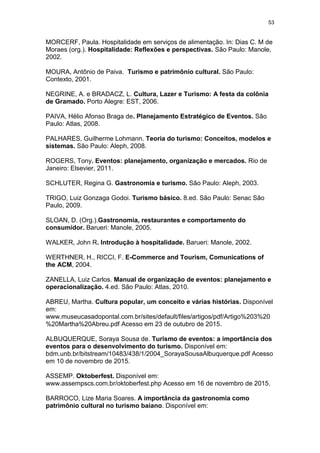 53
MORCERF, Paula. Hospitalidade em serviços de alimentação. In: Dias C. M de
Moraes (org.). Hospitalidade: Reflexões e perspectivas. São Paulo: Manole,
2002.
MOURA, Antônio de Paiva. Turismo e patrimônio cultural. São Paulo:
Contexto, 2001.
NEGRINE, A. e BRADACZ, L. Cultura, Lazer e Turismo: A festa da colônia
de Gramado. Porto Alegre: EST, 2006.
PAIVA, Hélio Afonso Braga de. Planejamento Estratégico de Eventos. São
Paulo: Atlas, 2008.
PALHARES, Guilherme Lohmann. Teoria do turismo: Conceitos, modelos e
sistemas. São Paulo: Aleph, 2008.
ROGERS, Tony. Eventos: planejamento, organização e mercados. Rio de
Janeiro: Elsevier, 2011.
SCHLUTER, Regina G. Gastronomia e turismo. São Paulo: Aleph, 2003.
TRIGO, Luiz Gonzaga Godoi. Turismo básico. 8.ed. São Paulo: Senac São
Paulo, 2009.
SLOAN, D. (Org.).Gastronomia, restaurantes e comportamento do
consumidor. Barueri: Manole, 2005.
WALKER, John R. Introdução à hospitalidade. Barueri: Manole, 2002.
WERTHNER, H., RICCI, F. E-Commerce and Tourism, Comunications of
the ACM, 2004.
ZANELLA, Luiz Carlos. Manual de organização de eventos: planejamento e
operacionalização. 4.ed. São Paulo: Atlas, 2010.
ABREU, Martha. Cultura popular, um conceito e várias histórias. Disponível
em:
www.museucasadopontal.com.br/sites/default/files/artigos/pdf/Artigo%203%20
%20Martha%20Abreu.pdf Acesso em 23 de outubro de 2015.
ALBUQUERQUE, Soraya Sousa de. Turismo de eventos: a importância dos
eventos para o desenvolvimento do turismo. Disponível em:
bdm.unb.br/bitstream/10483/438/1/2004_SorayaSousaAlbuquerque.pdf Acesso
em 10 de novembro de 2015.
ASSEMP. Oktoberfest. Disponível em:
www.assempscs.com.br/oktoberfest.php Acesso em 16 de novembro de 2015.
BARROCO, Lize Maria Soares. A importância da gastronomia como
patrimônio cultural no turismo baiano. Disponível em:
 