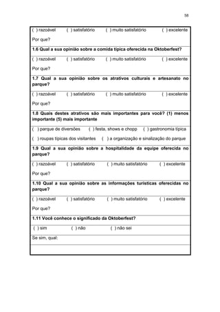 58
( ) razoável ( ) satisfatório ( ) muito satisfatório ( ) excelente
Por que?
1.6 Qual a sua opinião sobre a comida típica oferecida na Oktoberfest?
( ) razoável ( ) satisfatório ( ) muito satisfatório ( ) excelente
Por que?
1.7 Qual a sua opinião sobre os atrativos culturais e artesanato no
parque?
( ) razoável ( ) satisfatório ( ) muito satisfatório ( ) excelente
Por que?
1.8 Quais destes atrativos são mais importantes para você? (1) menos
importante (5) mais importante
( ) parque de diversões ( ) festa, shows e chopp ( ) gastronomia típica
( ) roupas típicas dos visitantes ( ) a organização e sinalização do parque
1.9 Qual a sua opinião sobre a hospitalidade da equipe oferecida no
parque?
( ) razoável ( ) satisfatório ( ) muito satisfatório ( ) excelente
Por que?
1.10 Qual a sua opinião sobre as informações turísticas oferecidas no
parque?
( ) razoável ( ) satisfatório ( ) muito satisfatório ( ) excelente
Por que?
1.11 Você conhece o significado da Oktoberfest?
( ) sim ( ) não ( ) não sei
Se sim, qual:
 
