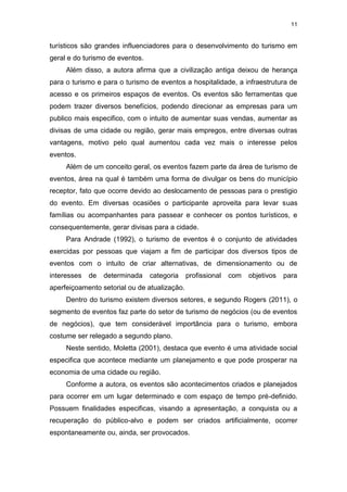11
turísticos são grandes influenciadores para o desenvolvimento do turismo em
geral e do turismo de eventos.
Além disso, a autora afirma que a civilização antiga deixou de herança
para o turismo e para o turismo de eventos a hospitalidade, a infraestrutura de
acesso e os primeiros espaços de eventos. Os eventos são ferramentas que
podem trazer diversos benefícios, podendo direcionar as empresas para um
publico mais especifico, com o intuito de aumentar suas vendas, aumentar as
divisas de uma cidade ou região, gerar mais empregos, entre diversas outras
vantagens, motivo pelo qual aumentou cada vez mais o interesse pelos
eventos.
Além de um conceito geral, os eventos fazem parte da área de turismo de
eventos, área na qual é também uma forma de divulgar os bens do município
receptor, fato que ocorre devido ao deslocamento de pessoas para o prestigio
do evento. Em diversas ocasiões o participante aproveita para levar suas
famílias ou acompanhantes para passear e conhecer os pontos turísticos, e
consequentemente, gerar divisas para a cidade.
Para Andrade (1992), o turismo de eventos é o conjunto de atividades
exercidas por pessoas que viajam a fim de participar dos diversos tipos de
eventos com o intuito de criar alternativas, de dimensionamento ou de
interesses de determinada categoria profissional com objetivos para
aperfeiçoamento setorial ou de atualização.
Dentro do turismo existem diversos setores, e segundo Rogers (2011), o
segmento de eventos faz parte do setor de turismo de negócios (ou de eventos
de negócios), que tem considerável importância para o turismo, embora
costume ser relegado a segundo plano.
Neste sentido, Moletta (2001), destaca que evento é uma atividade social
especifica que acontece mediante um planejamento e que pode prosperar na
economia de uma cidade ou região.
Conforme a autora, os eventos são acontecimentos criados e planejados
para ocorrer em um lugar determinado e com espaço de tempo pré-definido.
Possuem finalidades especificas, visando a apresentação, a conquista ou a
recuperação do público-alvo e podem ser criados artificialmente, ocorrer
espontaneamente ou, ainda, ser provocados.
 