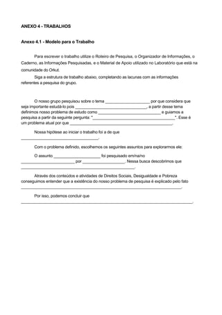 ANEXO 4 - TRABALHOS


Anexo 4.1 - Modelo para o Trabalho


       Para escrever o trabalho utilize o Roteiro de Pesquisa, o Organizador de Informações, o
Caderno, as Informações Pesquisadas, e o Material de Apoio utilizado no Laboratório que está na
comunidade do Orkut.
        Siga a estrutura de trabalho abaixo, completando as lacunas com as informações
referentes a pesquisa do grupo.



       O nosso grupo pesquisou sobre o tema ____________________ por que considera que
seja importante estudá-lo pois ________________________________, a partir desse tema
definimos nosso problema de estudo como ____________________________ e guiamos a
pesquisa a partir da seguinte pergunta: "_____________________________________". Esse é
um problema atual por que ______________________________________________.

      Nossa hipótese ao iniciar o trabalho foi a de que
___________________________________.

       Com o problema definido, escolhemos os seguintes assuntos para explorarmos ele:

      O assunto _____________________ foi pesquisado em/na/no
________________________ por ___________________. Nessa busca descobrimos que
___________________________________________________.

      Através dos conteúdos e atividades de Direitos Sociais, Desigualdade e Pobreza
conseguimos entender que a existência do nosso problema de pesquisa é explicado pelo fato
________________________________________________________________________.

      Por isso, podemos concluir que
_____________________________________________________________________________.
 