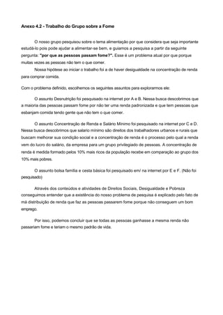 Anexo 4.2 - Trabalho do Grupo sobre a Fome


       O nosso grupo pesquisou sobre o tema alimentação por que considera que seja importante
estudá-lo pois pode ajudar a alimentar-se bem, e guiamos a pesquisa a partir da seguinte
pergunta: "por que as pessoas passam fome?". Esse é um problema atual por que porque
muitas vezes as pessoas não tem o que comer.
       Nossa hipótese ao iniciar o trabalho foi a de haver desigualdade na concentração de renda
para comprar comida.

Com o problema definido, escolhemos os seguintes assuntos para explorarmos ele:

       O assunto Desnutrição foi pesquisado na internet por A e B. Nessa busca descobrimos que
a maioria das pessoas passam fome por não ter uma renda padronizada e que tem pessoas que
esbanjam comida tendo gente que não tem o que comer.

       O assunto Concentração de Renda e Salário Mínimo foi pesquisado na internet por C e D.
Nessa busca descobrimos que salario mínimo são direitos dos trabalhadores urbanos e rurais que
buscam melhorar sua condição social e a concentração de renda é o processo pelo qual a renda
vem do lucro do salário, da empresa para um grupo privilegiado de pessoas. A concentração de
renda é medida formado pelos 10% mais ricos da população recebe em comparação ao grupo dos
10% mais pobres.

       O assunto bolsa família e cesta básica foi pesquisado em/ na internet por E e F. (Não foi
pesquisado)

       Através dos conteúdos e atividades de Direitos Sociais, Desigualdade e Pobreza
conseguimos entender que a existência do nosso problema de pesquisa é explicado pelo fato de
má distribuição de renda que faz as pessoas passarem fome porque não conseguem um bom
emprego.

       Por isso, podemos concluir que se todas as pessoas ganhasse a mesma renda não
passariam fome e teriam o mesmo padrão de vida.
 
