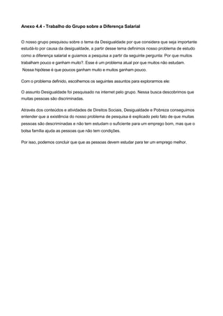 Anexo 4.4 - Trabalho do Grupo sobre a Diferença Salarial


O nosso grupo pesquisou sobre o tema da Desigualdade por que considera que seja importante
estudá-lo por causa da desigualdade, a partir desse tema definimos nosso problema de estudo
como a diferença salarial e guiamos a pesquisa a partir da seguinte pergunta: Por que muitos
trabalham pouco e ganham muito?. Esse é um problema atual por que muitos não estudam.
Nossa hipótese é que poucos ganham muito e muitos ganham pouco.

Com o problema definido, escolhemos os seguintes assuntos para explorarmos ele:

O assunto Desigualdade foi pesquisado na internet pelo grupo. Nessa busca descobrimos que
muitas pessoas são discriminadas.

Através dos conteúdos e atividades de Direitos Sociais, Desigualdade e Pobreza conseguimos
entender que a existência do nosso problema de pesquisa é explicado pelo fato de que muitas
pessoas são descriminadas e não tem estudam o suficiente para um emprego bom, mas que o
bolsa família ajuda as pessoas que não tem condições.

Por isso, podemos concluir que que as pessoas devem estudar para ter um emprego melhor.
 