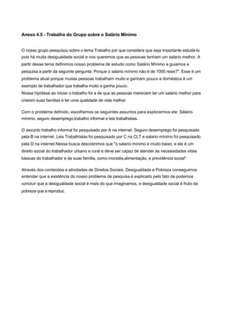Anexo 4.5 - Trabalho do Grupo sobre o Salário Mínimo


O nosso grupo pesquisou sobre o tema Trabalho por que considera que seja importante estudá-lo
pois há muita desigualdade social e nos queremos que as pessoas tenham um salario melhor. A
partir desse tema definimos nosso problema de estudo como Salário Mínimo e guiamos a
pesquisa a partir da seguinte pergunta: Porque o salario mínimo não é de 1000 reais?". Esse é um
problema atual porque muitas pessoas trabalham muito e ganham pouco a doméstica é um
exemplo de trabalhador que trabalha muito e ganha pouco.
Nossa hipótese ao iniciar o trabalho foi a de que as pessoas mereciam ter um salario melhor para
criarem suas famílias e ter uma qualidade de vida melhor.

Com o problema definido, escolhemos os seguintes assuntos para explorarmos ele: Sálario
mínimo, seguro desemprego,trabalho informal e leis trabalhistas.

O assunto trabalho informal foi pesquisado por A na internet. Seguro desemprego foi pesquisado
pela B na internet. Leis Trabalhistas foi pesquisado por C na CLT e salario mínimo foi pesquisado
pela D na internet.Nessa busca descobrimos que "o salario minimo e muito baixo, e ele é um
direito social do trabalhador urbano e rural e deve ser capaz de atender ás necessidades vitais
básicas do trabalhador e de suas família, como moradia,alimentação, e previdência social".

Através dos conteúdos e atividades de Direitos Sociais, Desigualdade e Pobreza conseguimos
entender que a existência do nosso problema de pesquisa é explicado pelo fato de podemos
concluir que a desigualdade social é mais do que imaginamos, e desigualdade social é fruto da
pobreza que a reproduz.
 