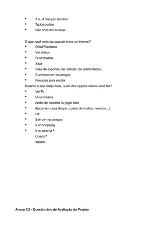•      3 ou 4 dias por semana
      •      Todos os dias
      •      Não costumo acessar


      O que você mais faz quando entra na Internet?
      •      Orkut/Facebook
      •      Ver vídeos
      •      Ouvir música
      •      Jogar
      •      Sites de esportes, de notícias, de celebridades...
      •      Converso com os amigos
      •      Pesquisa para escola
      Durante o seu tempo livre, quais das opções abaixo você faz?
      •      Ver TV
      •      Ouvir música
      •      Andar de bicicleta ou jogar bola
      •      Ajudar em casa (limpar, cuidar de irmãos menores...)
      •      Ler
      •      Sair com os amigos
      •      Ir no shopping
      •      Ir no cinema •
             Cursos •
             Internet




Anexo 5.2 - Questionário de Avaliação do Projeto
 
