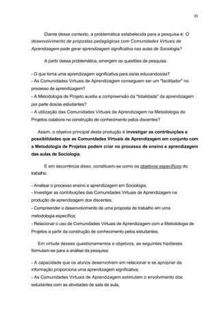 10



       Diante desse contexto, a problemática estabelecida para a pesquisa é: O
desenvolvimento de propostas pedagógicas com Comunidades Virtuais de
Aprendizagem pode gerar aprendizagem significativa nas aulas de Sociologia?

       A partir dessa problemática, emergem as questões de pesquisa:

- O que torna uma aprendizagem significativa para os/as educandos/as?
- As Comunidades Virtuais de Aprendizagem conseguem ser um "facilitador" no
processo de aprendizagem?
- A Metodologia de Projeto auxilia a compreensão da "totalidade" da aprendizagem
por parte dos/as estudantes?
- A utilização das Comunidades Virtuais de Aprendizagem na Metodologia de
Projetos colabora na construção de conhecimento pelos discentes?

   Assim, o objetivo principal desta produção é investigar as contribuições e
possibilidades que as Comunidades Virtuais de Aprendizagem em conjunto com
a Metodologia de Projetos podem criar no processo de ensino e aprendizagem
das aulas de Sociologia.

       E em decorrência disso, constituem-se como os objetivos específicos do
trabalho:

- Analisar o processo ensino e aprendizagem em Sociologia;
- Investigar as contribuições das Comunidades Virtuais de Aprendizagem na
produção de aprendizagem dos discentes;
- Compreender o desenvolvimento de uma proposta de trabalho em uma
metodologia específica;
- Relacionar o uso de Comunidades Virtuais de Aprendizagem com a Metodologia de
Projetos a partir da construção de conhecimento pelos estudantes;

   Em virtude desses questionamentos e objetivos, as seguintes hipóteses
formulam-se para a análise da pesquisa:

- A capacidade que os alunos desenvolvem em relacionar e se apropriar da
informação proporciona uma aprendizagem significativa;
- As Comunidades Virtuais de Aprendizagem estimulam o envolvimento dos
estudantes com as atividades de sala de aula;
 
