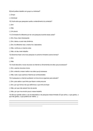 9)Você prefere trabalho em grupo ou individual?

( ) Grupo

( ) Individual

10) Você acha que pesquisar auxilia o entendimento do conteúdo?

( ) Sim

( ) Não

( ) Um pouco

11) O trimestre foi diferente por ter uma pesquisa durante essas aulas?

( ) Sim, ficou mais interessante

( ) Sim, deixou a aula mais dinâmica

( ) Sim, foi diferente mas o motivo foi o laboratório

( ) Não, continuou a mesma coisa

( ) Não, só deu mais trabalho

12) Devemos fazer uma nova pesquisa no próximo trimestre (outros temas)?

( ) Sim

( ) Não

13) Você descobriu novos recursos na internet ou ferramentas de sites que já acessava?

( ) Sim, usamos recursos novos

( ) Sim, entendi a mexer melhor nos sites que já acessava

( ) Não, tudo o que usamos e fizemos já conhecia/sabia

14) A pesquisa e a internet auxiliaram na hora de se organizar para estudar?

( ) Sim, pois sabia o que tinha que fazer e onde procurar

( ) Sim, por que fomos nós que definimos o que tinha de fazer

( ) Não, por que não estudo fora da escola

( ) Não, por que me envolvi pouco nesse trabalho

15) Dê sua opinião sobre o uso do laboratório e da pesquisa nesse trimeste (O que achou, o que gostou, o
que não gostou, o que poderia ser melhor...):

_____________________________________________________________________________________
_____________________________________________________________________________________
_____________________________________________________________________________________
_________________________________________
 