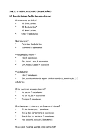 ANEXO 6 - RESULTADOS DO QUESTIONÁRIO

6.1 Questionário de Perfil e Acesso a Internet

      Quantos anos você têm?
      •      13: 2 estudantes
      •      14: 4 estudantes •
             15: 4 estudantes
      •     Total: 10 estudantes


      Qual seu sexo?
      •      Feminino: 5 estudantes
      •      Masculino: 5 estudantes


      Você já repetiu de ano?
      •      Não: 5 estudantes
      •      Sim, repeti 1 vez: 4 estudantes
      •      Sim, repeti 2 vezes: 1 estudante


      Você trabalha?
      •      Não: 7 estudantes
      •      Sim, auxílio serviço de algum familiar (comércio, construção...): 3
      estudantes


      Onde você mais acessa a Internet?
      •      Na escola: 3 estudantes
      •      Na lan house: 4 estudantes
      •      Em casa: 3 estudantes


      Quantas vezes por semana você acessa a internet?
      •      Só fim de semana: 1 estudante
      •      1 ou 2 dias por semana: 3 estudantes
      •      3 ou 4 dias por semana: 3 estudantes
      •      Não costumo acessar: 2 estudantes


      O que você mais faz quando entra na Internet?
 