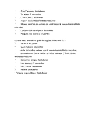 •      Orkut/Facebook: 8 estudantes
•      Ver vídeos: 2 estudantes
•      Ouvir música: 2 estudantes
•      Jogar: 4 estudantes (totalidade masculina)
•      Sites de esportes, de notícias, de celebridades: 2 estudantes (totalidade
masculina)
•      Converso com os amigos: 4 estudantes
•      Pesquisa para escola: 3 estudantes


Durante o seu tempo livre, quais das opções abaixo você faz?
•      Ver TV: 5 estudantes
•      Ouvir música: 3 estudantes
•      Andar de bicicleta ou jogar bola: 2 estudantes (totalidade masculina)
•      Ajudar em casa (limpar, cuidar de irmãos menores...): 2 estudantes
(totalidade masculina)
•      Sair com os amigos: 2 estudantes
•      Ir no shopping: 1 estudantes
•      Ir no cinema: 1 estudantes
•      Internet: 2 estudantes
* Pergunta respondida por 8 estudantes
 