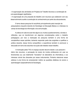 11



- A organização das atividades em Projetos de Trabalho favorece a constituição de
uma aprendizagem significativa;
- A organização de uma proposta de trabalho com recursos que colaboram com seu
desenvolvimento auxilia a construção do conhecimento por parte dos educandos/as;

      O tema dessa pesquisa foi escolhido principalmente pela inserção da
pesquisadora enquanto docente de Sociologia na Educação Básica e o interesse no
campo da tecnologia da informação e da comunicação.

      A prática em sala de aula trás alguns (ou muitos) questionamentos, dúvidas e
reflexões, que se transformam em algumas considerações sobre o trabalho
pedagógico; por isso a realização da pesquisa também é uma forma de
complexificar essas opiniões, tentando responder parte das angústias e qualificar a
prática docente; dessa forma compartilhar a experiência também é promover a
discussão em torno dos assuntos nos quais são tratados nesse trabalho.

       A motivação pelas TICs no espaço escolar decorre desde o uso pessoal e
diário dos recursos, a percepção do receio de muitos professores em usar as
ferramentas (ou uso totalmente "recreativo" do laboratório de informática), e ao
interesse visível dos discentes por esses instrumentos. Portanto relacionar essas
esferas é uma forma de compreender melhor as questões didáticas do ensino e
aprendizagem (especialmente de Sociologia).
 