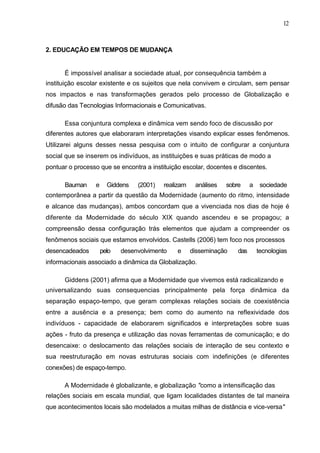 12



2. EDUCAÇÃO EM TEMPOS DE MUDANÇA


      É impossível analisar a sociedade atual, por consequência também a
instituição escolar existente e os sujeitos que nela convivem e circulam, sem pensar
nos impactos e nas transformações gerados pelo processo de Globalização e
difusão das Tecnologias Informacionais e Comunicativas.

      Essa conjuntura complexa e dinâmica vem sendo foco de discussão por
diferentes autores que elaboraram interpretações visando explicar esses fenômenos.
Utilizarei alguns desses nessa pesquisa com o intuito de configurar a conjuntura
social que se inserem os indivíduos, as instituições e suas práticas de modo a
pontuar o processo que se encontra a instituição escolar, docentes e discentes.

      Bauman     e     Giddens   (2001)   realizam    análises   sobre     a    sociedade
contemporânea a partir da questão da Modernidade (aumento do ritmo, intensidade
e alcance das mudanças), ambos concordam que a vivenciada nos dias de hoje é
diferente da Modernidade do século XIX quando ascendeu e se propagou; a
compreensão dessa configuração trás elementos que ajudam a compreender os
fenômenos sociais que estamos envolvidos. Castells (2006) tem foco nos processos
desencadeados        pelo   desenvolvimento    e     disseminação    das       tecnologias
informacionais associado a dinâmica da Globalização.

      Giddens (2001) afirma que a Modernidade que vivemos está radicalizando e
universalizando suas consequencias principalmente pela força dinâmica da
separação espaço-tempo, que geram complexas relações sociais de coexistência
entre a ausência e a presença; bem como do aumento na reflexividade dos
indivíduos - capacidade de elaborarem significados e interpretações sobre suas
ações - fruto da presença e utilização das novas ferramentas de comunicação; e do
desencaixe: o deslocamento das relações sociais de interação de seu contexto e
sua reestruturação em novas estruturas sociais com indefinições (e diferentes
conexões) de espaço-tempo.

      A Modernidade é globalizante, e globalização "como a intensificação das
relações sociais em escala mundial, que ligam localidades distantes de tal maneira
que acontecimentos locais são modelados a muitas milhas de distância e vice-versa"
 