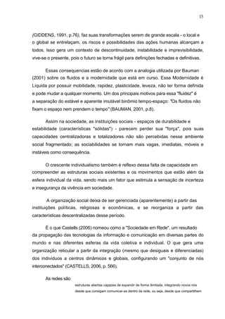 13



(GIDDENS, 1991, p.76), faz suas transformações serem de grande escala - o local e
o global se entrelaçam, os riscos e possibilidades das ações humanas alcançam a
todos. Isso gera um contexto de descontinuidade, instabilidade e imprevisibilidade,
vive-se o presente, pois o futuro se torna frágil para definições fechadas e definitivas.

       Essas consequencias estão de acordo com a analogia utilizada por Bauman
(2001) sobre os fluidos e a modernidade que está em curso. Essa Modernidade é
Líquida por possuir mobilidade, rapidez, plasticidade, leveza, não ter forma definida
e pode mudar a qualquer momento. Um dos principais motivos para essa "fluidez" é
a separação do estável e aparente imutável binômio tempo-espaço: "Os fluidos não
fixam o espaço nem prendem o tempo" (BAUMAN, 2001, p.8).

       Assim na sociedade, as instituições sociais - espaços de durabilidade e
estabilidade (características "sólidas") - parecem perder sua "força", pois suas
capacidades centralizadoras e totalizadores não são percebidas nesse ambiente
social fragmentado; as sociabilidades se tornam mais vagas, imediatas, móveis e
instáveis como consequência.

       O crescente individualismo também é reflexo dessa falta de capacidade em
compreender as estruturas sociais existentes e os movimentos que estão além da
esfera individual da vida, sendo mais um fator que estimula a sensação de incerteza
e insegurança da vivência em sociedade.

       A organização social deixa de ser gerenciada (aparentemente) a partir das
instituições políticas, religiosas e econômicas, e se reorganiza a partir das
características descentralizadas desse período.

       É o que Castells (2006) nomeou como a "Sociedade em Rede", um resultado
da propagação das tecnologias da informação e comunicação em diversas partes do
mundo e nas diferentes esferas da vida coletiva e individual. O que gera uma
organização reticular a partir da integração (mesmo que desiguais e diferenciadas)
dos indivíduos a centros dinâmicos e globais, configurando um "conjunto de nós
interconectados" (CASTELLS, 2006, p. 566).

       As redes são
                      estruturas abertas capazes de expandir de forma ilimitada, integrando novos nós
                      desde que consigam comunicar-se dentro da rede, ou seja, desde que compartilhem
 