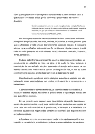 15



Morin quer explicar com o "paradigma da complexidade" a partir de ideias caras a
globalização: nós-redes e local-global conforme a problemática da ordem e
desordem:

                       Num Universo de ordem pura não haveria inovação, criação, evolução. Não haveria
                       existência viva nem humana. Do mesmo modo nenhuma existência seria possível na
                       desordem pura, por que não haveria nenhum elemento de estabilidade para aí

                       basear uma organização (MORIN, 2001, p.129).


      Um dos aspectos centrais da complexidade é evitar a produção de análises e
percepções simplificadoras, redutoras, lineares, mutiladoras e únicas; portanto para
que se ultrapasse a visão simples dos fenômenos sociais (e naturais) é necessário
retomar para as reflexões tudo aquilo que foi banido pela ciência moderna (e está
cada vez mais presente no atual contexto social): desordem, confusão, incerteza,
dúvida, contradição.

      Portanto os binôminos anteriores (nós-redes) só podem ser compreendidos se
percebermos as relações do todo na parte e da parte no todo, evitando a
constituição de uma reflexão simples, ignorando a interação entre pontos de um
mesmo sistema: uma rede só existe por ser um conjunto de nós, os nós só fazem
sentido em uma rede; não existe global sem local, o global está no local.

      O conhecimento complexo é aberto, dialógico, autocrítico e solidário, pois são
justamente essas características que produz continuamente o pensamento e o
conhecimento.

      A complexidade do conhecimento faz jus à complexidade da vida social, a
busca por saberes amplos, relacionais e plurais reflete a organização múltipla em
rede que estamos inseridos.

      Em um contexto como esse em que a dinamicidade e interação das relações
sociais são predominantes, a estrutura tradicional que predomina nas escolas se
torna cada vez mais anacrônicas. A passividade, a hierarquia e a linearidade dos
processos educacionais hegemônicos também são exemplos das disparidades com
as mudanças globais.

      A Escola se encontra em um momento crucial onde precisa ressignificar sua
importância na sociedade, em virtude da perda de sua centralidade na formação dos
 