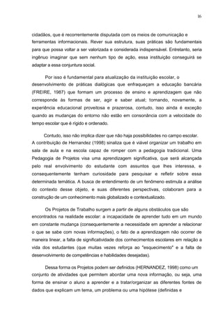 16



cidadãos, que é recorrentemente disputada com os meios de comunicação e
ferramentas informacionais. Rever sua estrutura, suas práticas são fundamentais
para que possa voltar a ser valorizada e considerada indispensável. Entretanto, seria
ingênuo imaginar que sem nenhum tipo de ação, essa instituição conseguirá se
adaptar a essa conjuntura social.

      Por isso é fundamental para atualização da instituição escolar, o
desenvolvimento de práticas dialógicas que enfraqueçam a educação bancária
(FREIRE, 1987) que formam um processo de ensino e aprendizagem que não
corresponde às formas de ser, agir e saber atual; tornando, novamente, a
experiência educacional proveitosa e prazerosa, contudo, isso ainda é exceção
quando as mudanças do entorno não estão em consonância com a velocidade do
tempo escolar que é rígido e ordenado.

      Contudo, isso não implica dizer que não haja possibilidades no campo escolar.
A contribuição de Hernandez (1998) sinaliza que é viável organizar um trabalho em
sala de aula e na escola capaz de romper com a pedagogia tradicional. Uma
Pedagogia de Projetos visa uma aprendizagem significativa, que será alcançada
pelo real envolvimento do estudante com assuntos que lhes interessa, e
consequentemente tenham curiosidade para pesquisar e refletir sobre essa
determinada temática. A busca de entendimento de um fenômeno estimula a análise
do contexto desse objeto, e suas diferentes perspectivas, colaboram para a
construção de um conhecimento mais globalizado e contextualizado.

      Os Projetos de Trabalho surgem a partir de alguns obstáculos que são
encontrados na realidade escolar: a incapacidade de aprender tudo em um mundo
em constante mudança (consequentemente a necessidade em aprender a relacionar
o que se sabe com novas informações), o fato de a aprendizagem não ocorrer de
maneira linear, a falta de significatividade dos conhecimentos escolares em relação a
vida dos estudantes (que muitas vezes reforça ao "esquecimento" e a falta de
desenvolvimento de competências e habilidades desejadas).

      Dessa forma os Projetos podem ser definidos (HERNANDEZ, 1998) como um
conjunto de atividades que permitem abordar uma nova informação, ou seja, uma
forma de ensinar o aluno a aprender e a tratar/organizar as diferentes fontes de
dados que explicam um tema, um problema ou uma hipótese (definidas e
 