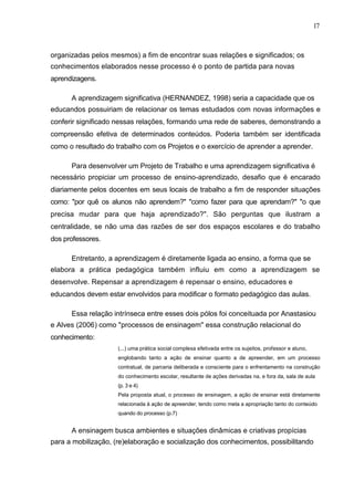 17



organizadas pelos mesmos) a fim de encontrar suas relações e significados; os
conhecimentos elaborados nesse processo é o ponto de partida para novas
aprendizagens.

      A aprendizagem significativa (HERNANDEZ, 1998) seria a capacidade que os
educandos possuiriam de relacionar os temas estudados com novas informações e
conferir significado nessas relações, formando uma rede de saberes, demonstrando a
compreensão efetiva de determinados conteúdos. Poderia também ser identificada
como o resultado do trabalho com os Projetos e o exercício de aprender a aprender.

      Para desenvolver um Projeto de Trabalho e uma aprendizagem significativa é
necessário propiciar um processo de ensino-aprendizado, desafio que é encarado
diariamente pelos docentes em seus locais de trabalho a fim de responder situações
como: "por quê os alunos não aprendem?" "como fazer para que aprendam?" "o que
precisa mudar para que haja aprendizado?". São perguntas que ilustram a
centralidade, se não uma das razões de ser dos espaços escolares e do trabalho
dos professores.

      Entretanto, a aprendizagem é diretamente ligada ao ensino, a forma que se
elabora a prática pedagógica também influiu em como a aprendizagem se
desenvolve. Repensar a aprendizagem é repensar o ensino, educadores e
educandos devem estar envolvidos para modificar o formato pedagógico das aulas.

      Essa relação intrínseca entre esses dois pólos foi conceituada por Anastasiou
e Alves (2006) como "processos de ensinagem" essa construção relacional do
conhecimento:
                     (...) uma prática social complexa efetivada entre os sujeitos, professor e aluno,
                     englobando tanto a ação de ensinar quanto a de apreender, em um processo
                     contratual, de parceria deliberada e consciente para o enfrentamento na construção
                     do conhecimento escolar, resultante de ações derivadas na, e fora da, sala de aula
                     (p. 3 e 4)
                     Pela proposta atual, o processo de ensinagem, a ação de ensinar está diretamente
                     relacionada à ação de apreender, tendo como meta a apropriação tanto do conteúdo
                     quando do processo (p.7)


      A ensinagem busca ambientes e situações dinâmicas e criativas propícias
para a mobilização, (re)elaboração e socialização dos conhecimentos, possibilitando
 