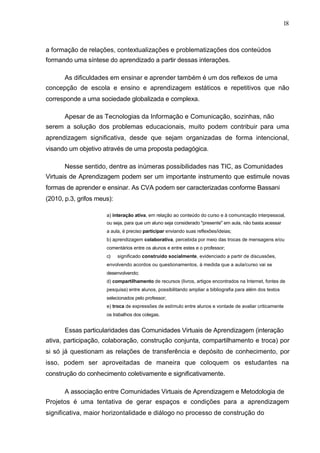 18



a formação de relações, contextualizações e problematizações dos conteúdos
formando uma síntese do aprendizado a partir dessas interações.

       As dificuldades em ensinar e aprender também é um dos reflexos de uma
concepção de escola e ensino e aprendizagem estáticos e repetitivos que não
corresponde a uma sociedade globalizada e complexa.

       Apesar de as Tecnologias da Informação e Comunicação, sozinhas, não
serem a solução dos problemas educacionais, muito podem contribuir para uma
aprendizagem significativa, desde que sejam organizadas de forma intencional,
visando um objetivo através de uma proposta pedagógica.

       Nesse sentido, dentre as inúmeras possibilidades nas TIC, as Comunidades
Virtuais de Aprendizagem podem ser um importante instrumento que estimule novas
formas de aprender e ensinar. As CVA podem ser caracterizadas conforme Bassani
(2010, p.3, grifos meus):

                      a) interação ativa, em relação ao conteúdo do curso e à comunicação interpessoal,
                      ou seja, para que um aluno seja considerado "presente" em aula, não basta acessar
                      a aula, é preciso participar enviando suas reflexões/ideias;
                      b) aprendizagem colaborativa, percebida por meio das trocas de mensagens e/ou
                      comentários entre os alunos e entre estes e o professor;
                      c)    significado construído socialmente, evidenciado a partir de discussões,
                      envolvendo acordos ou questionamentos, à medida que a aula/curso vai se
                      desenvolvendo;
                      d) compartilhamento de recursos (livros, artigos encontrados na Internet, fontes de
                      pesquisa) entre alunos, possibilitando ampliar a bibliografia para além dos textos
                      selecionados pelo professor;
                      e) troca de expressões de estímulo entre alunos e vontade de avaliar criticamente
                      os trabalhos dos colegas.


       Essas particularidades das Comunidades Virtuais de Aprendizagem (interação
ativa, participação, colaboração, construção conjunta, compartilhamento e troca) por
si só já questionam as relações de transferência e depósito de conhecimento, por
isso, podem ser aproveitadas de maneira que coloquem os estudantes na
construção do conhecimento coletivamente e significativamente.

       A associação entre Comunidades Virtuais de Aprendizagem e Metodologia de
Projetos é uma tentativa de gerar espaços e condições para a aprendizagem
significativa, maior horizontalidade e diálogo no processo de construção do
 