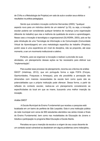22



de CVAs e a Metodologia de Projetos) em sala de aula e avaliar seus efeitos e
resultados na prática pedagógica.

      Sendo que considero inovação conforme Hernandez (2000): "qualquer
aspecto novo para um indivíduo dentro de um sistema" (p.19), ou seja, a inovação
escolar poderia ser considerada qualquer tentativa de mudança (uma organização
diferente do trabalho) que visa a melhoria da qualidade de ensino e aprendizagem.
Nesse caso a inovação é tecnológica e organizacional (OLIVEIRA, 2003), pois se faz
pela introdução de uma Tecnologia da Informação e da Comunicação (Comunidade
Virtual de Aprendizagem) em uma metodologia específica de trabalho (Projetos);
porém essa é uma experiência em nível de disciplina, não se propondo, até esse
momento, a ser um movimento institucional e coletivo.

      Portanto, para se organizar a inovação e realizar a previsão de suas
atividades, um planejamento dessas ações se faz necessário para efetivar sua
"implementação".

      Para auxiliar esse processo de planejamento, recorreu-se a técnica de análise
SWOT (Intelimap, 2012), que em português forma a sigla FOFA (Forças,
Oportunidades, Fraquezas e Ameaças), pois ela possibilita a percepção das
dimensões com maiores necessidades da escola bem como quais são as
potencialidades que a própria instituição pode oferecer. Dessa forma, a partir da
reflexão do contexto escolar, realiza-se um planejamento considerando as
especificidades do local em que se insere, buscando uma melhor inserção da
inovação.


Análise SWOT

       A Escola Municipal de Ensino Fundamental que recebeu a pesquisa está
localizada em um bairro de periferia de São Leopoldo. Esta é uma instituição pública
da rede municipal com cerca de 900 estudantes atendidos nas séries iniciais e finais
do Ensino Fundamental, bem como nas modalidades de Educação de Jovens e
Adultos e participação no programa Mais Educação e Escola Aberta.

      Percebeu-se que a inserção da escola e a origem de seu corpo discente de
um contexto social vulnerável se desdobram em alguns problemas como indisciplina,
 