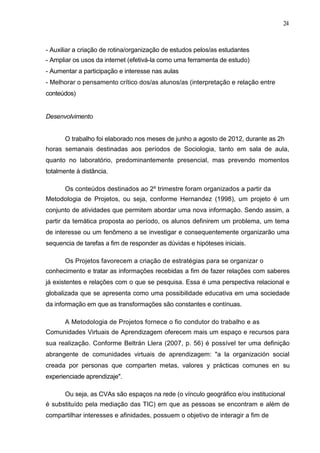 24



- Auxiliar a criação de rotina/organização de estudos pelos/as estudantes
- Ampliar os usos da internet (efetivá-la como uma ferramenta de estudo)
- Aumentar a participação e interesse nas aulas
- Melhorar o pensamento crítico dos/as alunos/as (interpretação e relação entre
conteúdos)


Desenvolvimento


       O trabalho foi elaborado nos meses de junho a agosto de 2012, durante as 2h
horas semanais destinadas aos períodos de Sociologia, tanto em sala de aula,
quanto no laboratório, predominantemente presencial, mas prevendo momentos
totalmente à distância.

       Os conteúdos destinados ao 2º trimestre foram organizados a partir da
Metodologia de Projetos, ou seja, conforme Hernandez (1998), um projeto é um
conjunto de atividades que permitem abordar uma nova informação. Sendo assim, a
partir da temática proposta ao período, os alunos definirem um problema, um tema
de interesse ou um fenômeno a se investigar e consequentemente organizarão uma
sequencia de tarefas a fim de responder as dúvidas e hipóteses iniciais.

       Os Projetos favorecem a criação de estratégias para se organizar o
conhecimento e tratar as informações recebidas a fim de fazer relações com saberes
já existentes e relações com o que se pesquisa. Essa é uma perspectiva relacional e
globalizada que se apresenta como uma possibilidade educativa em uma sociedade
da informação em que as transformações são constantes e contínuas.

       A Metodologia de Projetos fornece o fio condutor do trabalho e as
Comunidades Virtuais de Aprendizagem oferecem mais um espaço e recursos para
sua realização. Conforme Beltrán Llera (2007, p. 56) é possível ter uma definição
abrangente de comunidades virtuais de aprendizagem: "a la organización social
creada por personas que comparten metas, valores y prácticas comunes en su
experienciade aprendizaje".

       Ou seja, as CVAs são espaços na rede (o vínculo geográfico e/ou institucional
é substituído pela mediação das TIC) em que as pessoas se encontram e além de
compartilhar interesses e afinidades, possuem o objetivo de interagir a fim de
 